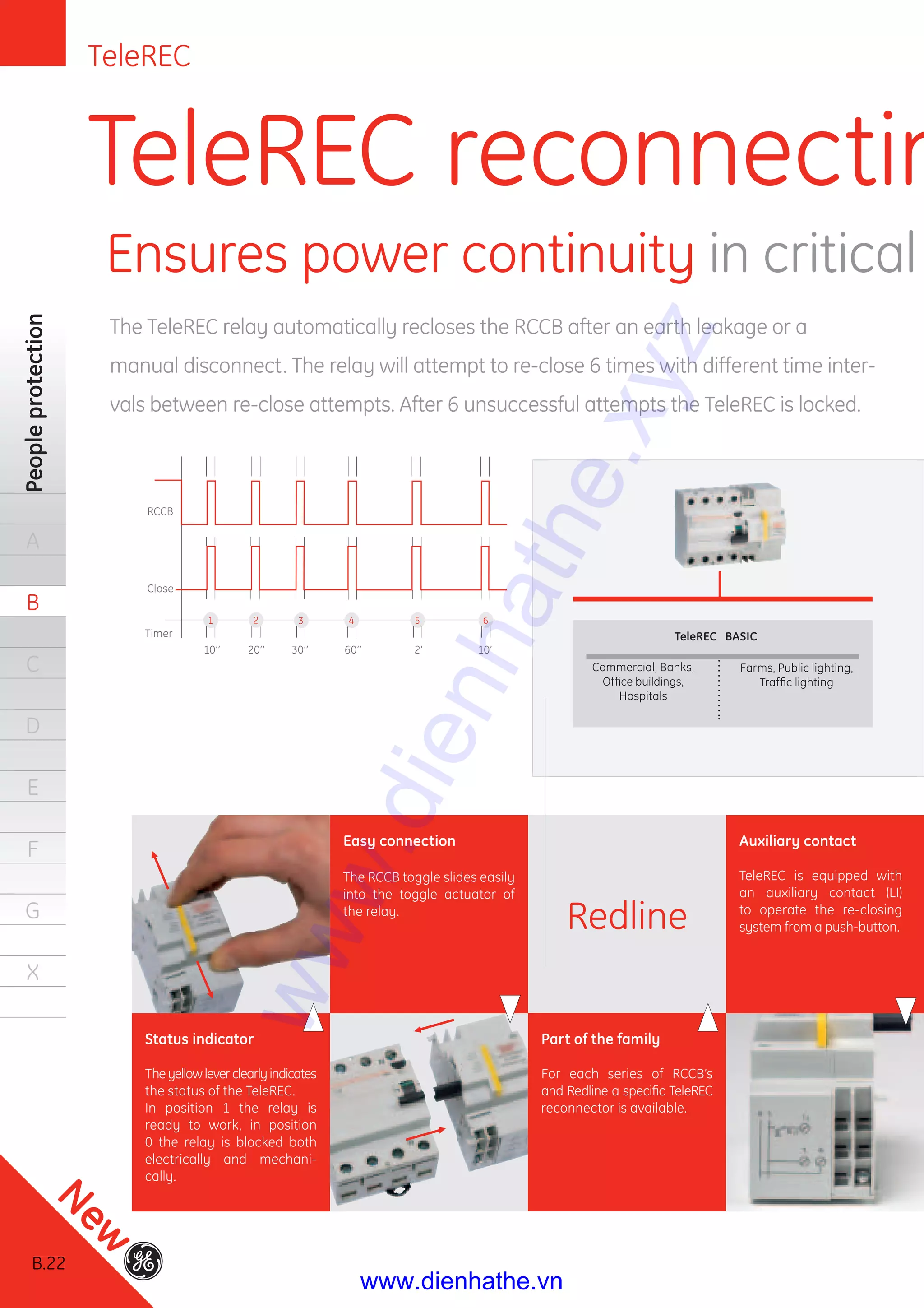 B.22
Peopleprotection
A
B
C
D
E
F
G
X
TeleREC reconnectin
Ensures power cont
The TeleREC relay automatically recloses the RCCB after an earth leakage or a
manual disconnect. The relay will attempt to re-close 6 times with different time inter-
vals between re-close attempts. After 6 unsuccessful attempts the TeleREC is locked.
Status indicator
Theyellowleverclearlyindicates
the status of the TeleREC.
In position 1 the relay is
ready to work, in position
0 the relay is blocked both
electrically and mechani-
cally.
Part of the family
For each series of RCCB’s
and Redline a speciﬁc TeleREC
reconnector is available.
Easy connection
The RCCB toggle slides easily
into the toggle actuator of
the relay.
Auxiliary contact
TeleREC is equipped with
an auxiliary contact (LI)
to operate the re-closing
system from a push-button.Redline
Timer
Close
RCCB
10’’ 20’’ 30’’ 60’’ 2’ 10’
TeleREC BASIC
Commercial, Banks,
Ofﬁce buildings,
Hospitals
Farms, Public lighting,
Trafﬁc lighting
1 2 3 4 5 6
TeleREC
B.22
New
www.dienhathe.xyz
www.dienhathe.vn
 