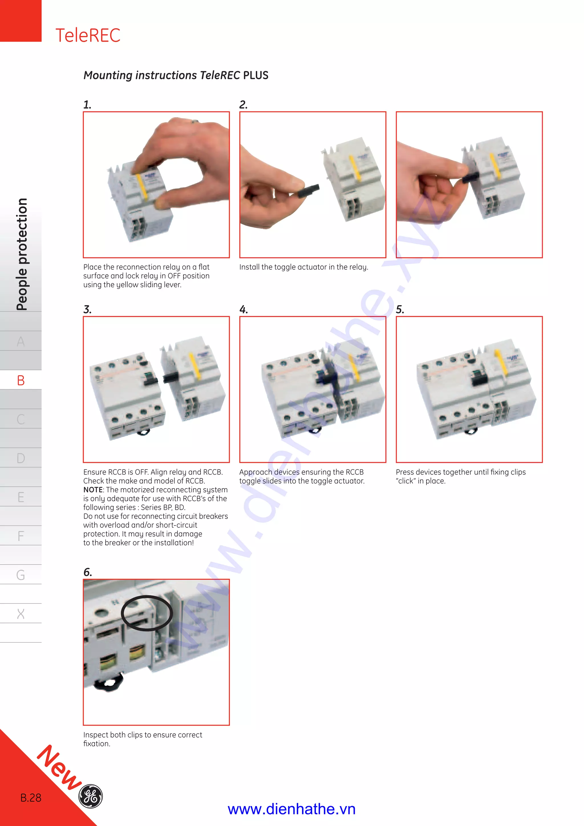 B.28
Peopleprotection
A
B
C
D
E
F
G
X
Mounting instructions TeleREC PLUS
1.
3.
6.
2.
4. 5.
Place the reconnection relay on a ﬂat
surface and lock relay in OFF position
using the yellow sliding lever.
Ensure RCCB is OFF. Align relay and RCCB.
Check the make and model of RCCB.
NOTE: The motorized reconnecting system
is only adequate for use with RCCB’s of the
following series : Series BP, BD.
Do not use for reconnecting circuit breakers
with overload and/or short-circuit
protection. It may result in damage
to the breaker or the installation!
Inspect both clips to ensure correct
ﬁxation.
Install the toggle actuator in the relay.
Approach devices ensuring the RCCB
toggle slides into the toggle actuator.
Press devices together until ﬁxing clips
“click” in place.
B.28
New
TeleREC
www.dienhathe.xyz
www.dienhathe.vn
 