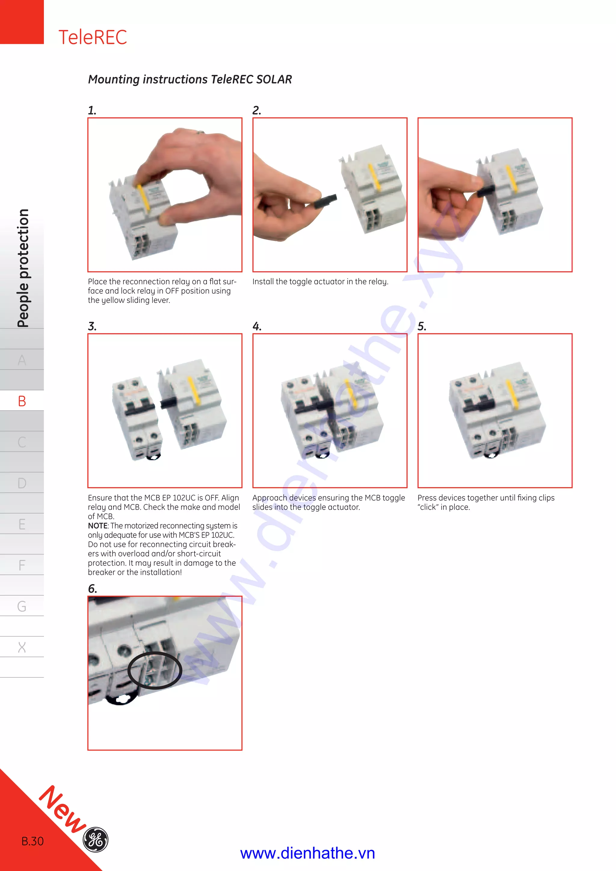 B.30
Peopleprotection
A
B
C
D
E
F
G
X
Mounting instructions TeleREC SOLAR
1.
3.
6.
2.
4. 5.
Place the reconnection relay on a ﬂat sur-
face and lock relay in OFF position using
the yellow sliding lever.
Ensure that the MCB EP 102UC is OFF. Align
relay and MCB. Check the make and model
of MCB.
NOTE: The motorized reconnecting system is
only adequate for use with MCB’S EP 102UC.
Do not use for reconnecting circuit break-
ers with overload and/or short-circuit
protection. It may result in damage to the
breaker or the installation!
Install the toggle actuator in the relay.
Approach devices ensuring the MCB toggle
slides into the toggle actuator.
Press devices together until ﬁxing clips
“click” in place.
TeleREC
B.30
New
www.dienhathe.xyz
www.dienhathe.vn
 