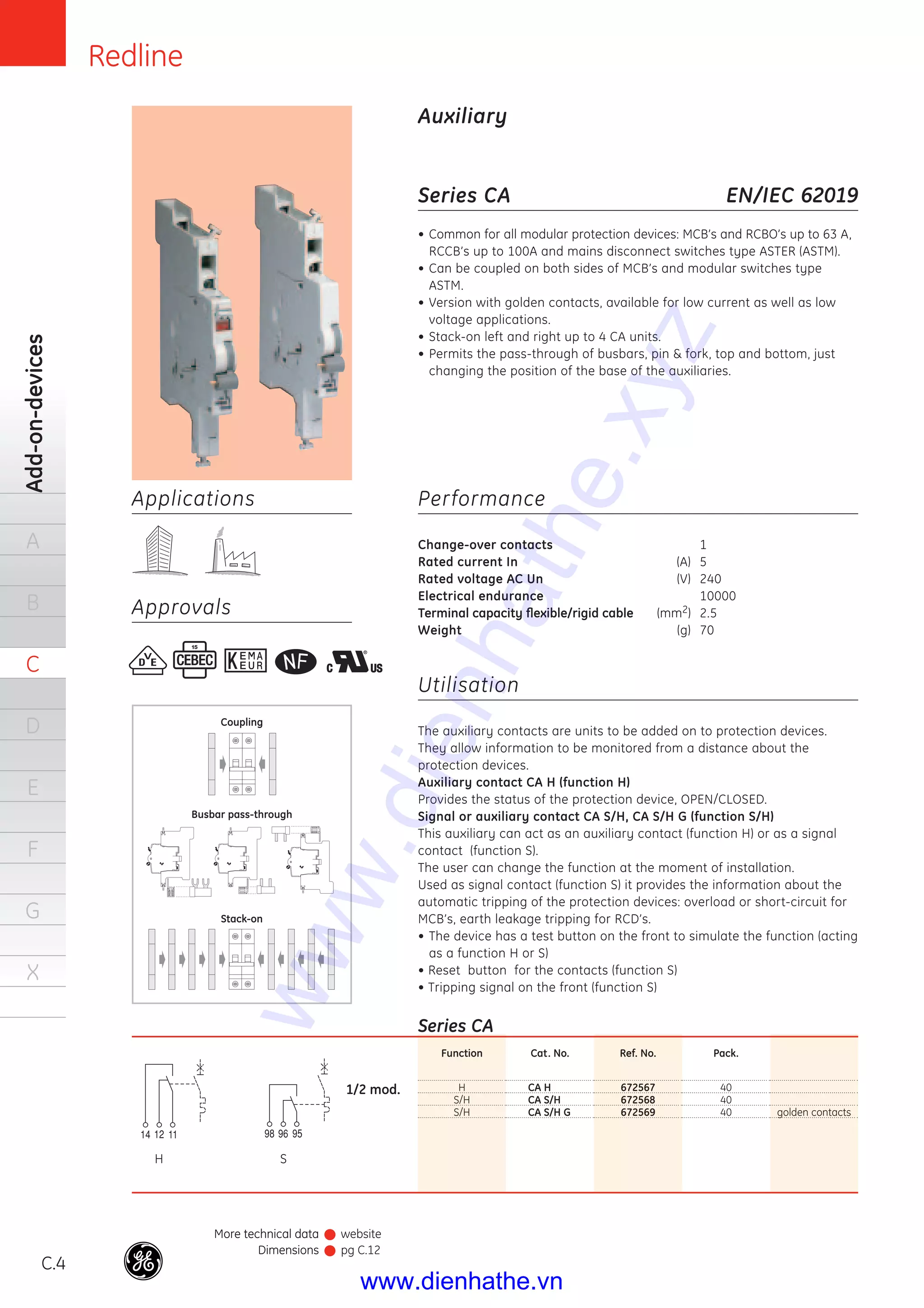 C.4
Add-on-devices
A
B
C
D
E
F
G
X
Redline
Applications
Approvals
Series CA
• Common for all modular protection devices: MCB’s and RCBO’s up to 63 A,
RCCB’s up to 100A and mains disconnect switches type ASTER (ASTM).
• Can be coupled on both sides of MCB’s and modular switches type
ASTM.
• Version with golden contacts, available for low current as well as low
voltage applications.
• Stack-on left and right up to 4 CA units.
• Permits the pass-through of busbars, pin & fork, top and bottom, just
changing the position of the base of the auxiliaries.
Performance
Change-over contacts 1
Rated current In (A) 5
Rated voltage AC Un (V) 240
Electrical endurance 10000
Terminal capacity ﬂexible/rigid cable (mm2) 2.5
Weight (g) 70
Utilisation
The auxiliary contacts are units to be added on to protection devices.
They allow information to be monitored from a distance about the
protection devices.
Auxiliary contact CA H (function H)
Provides the status of the protection device, OPEN/CLOSED.
Signal or auxiliary contact CA S/H, CA S/H G (function S/H)
This auxiliary can act as an auxiliary contact (function H) or as a signal
contact (function S).
The user can change the function at the moment of installation.
Used as signal contact (function S) it provides the information about the
automatic tripping of the protection devices: overload or short-circuit for
MCB’s, earth leakage tripping for RCD’s.
• The device has a test button on the front to simulate the function (acting
as a function H or S)
• Reset button for the contacts (function S)
• Tripping signal on the front (function S)
EN/IEC 62019
Auxiliary
Function
H
S/H
S/H
Cat. No.
CA H
CA S/H
CA S/H G
Ref. No.
672567
672568
672569
Pack.
40
40
40 golden contacts
Series CA
1/2 mod.
Coupling
Busbar pass-through
Stack-on
H S
More technical data
Dimensions
More technical data
Dimensions
website
pg C.12
www.dienhathe.xyz
www.dienhathe.vn
 