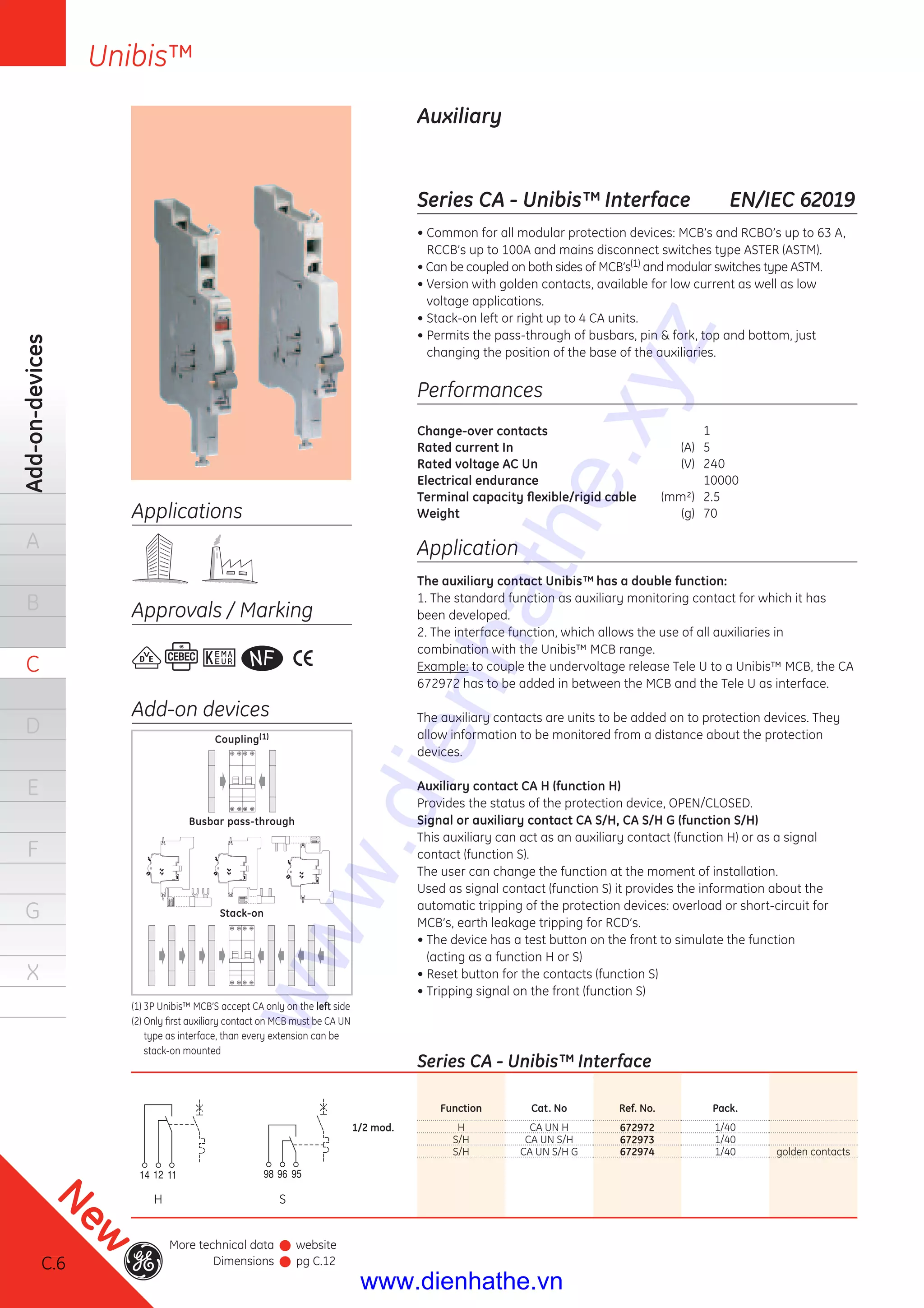 C.6
Add-on-devices
A
B
C
D
E
F
G
X
Unibis™
C.6
New
More technical data
Dimensions
website
pg C.12
Series CA - Unibis™ Interface EN/IEC 62019
• Common for all modular protection devices: MCB’s and RCBO’s up to 63 A,
RCCB’s up to 100A and mains disconnect switches type ASTER (ASTM).
• Can be coupled on both sides of MCB’s(1) and modular switches type ASTM.
• Version with golden contacts, available for low current as well as low
voltage applications.
• Stack-on left or right up to 4 CA units.
• Permits the pass-through of busbars, pin & fork, top and bottom, just
changing the position of the base of the auxiliaries.
Auxiliary
Performances
Change-over contacts 1
Rated current In (A) 5
Rated voltage AC Un (V) 240
Electrical endurance 10000
Terminal capacity ﬂexible/rigid cable (mm²) 2.5
Weight (g) 70
Application
The auxiliary contact Unibis™ has a double function:
1. The standard function as auxiliary monitoring contact for which it has
been developed.
2. The interface function, which allows the use of all auxiliaries in
combination with the Unibis™ MCB range.
Example: to couple the undervoltage release Tele U to a Unibis™ MCB, the CA
672972 has to be added in between the MCB and the Tele U as interface.
The auxiliary contacts are units to be added on to protection devices. They
allow information to be monitored from a distance about the protection
devices.
Auxiliary contact CA H (function H)
Provides the status of the protection device, OPEN/CLOSED.
Signal or auxiliary contact CA S/H, CA S/H G (function S/H)
This auxiliary can act as an auxiliary contact (function H) or as a signal
contact (function S).
The user can change the function at the moment of installation.
Used as signal contact (function S) it provides the information about the
automatic tripping of the protection devices: overload or short-circuit for
MCB’s, earth leakage tripping for RCD’s.
• The device has a test button on the front to simulate the function
(acting as a function H or S)
• Reset button for the contacts (function S)
• Tripping signal on the front (function S)
Applications
Approvals / Marking
Add-on devices
Coupling(1)
Busbar pass-through
Stack-on
(1) 3P Unibis™ MCB’S accept CA only on the left side
(2) Only ﬁrst auxiliary contact on MCB must be CA UN
type as interface, than every extension can be
stack-on mounted
H S
Series CA - Unibis™ Interface
Function Cat. No Ref. No. Pack.
1/2 mod. H CA UN H 672972 1/40
S/H CA UN S/H 672973 1/40
S/H CA UN S/H G 672974 1/40 golden contacts
www.dienhathe.xyz
www.dienhathe.vn
 