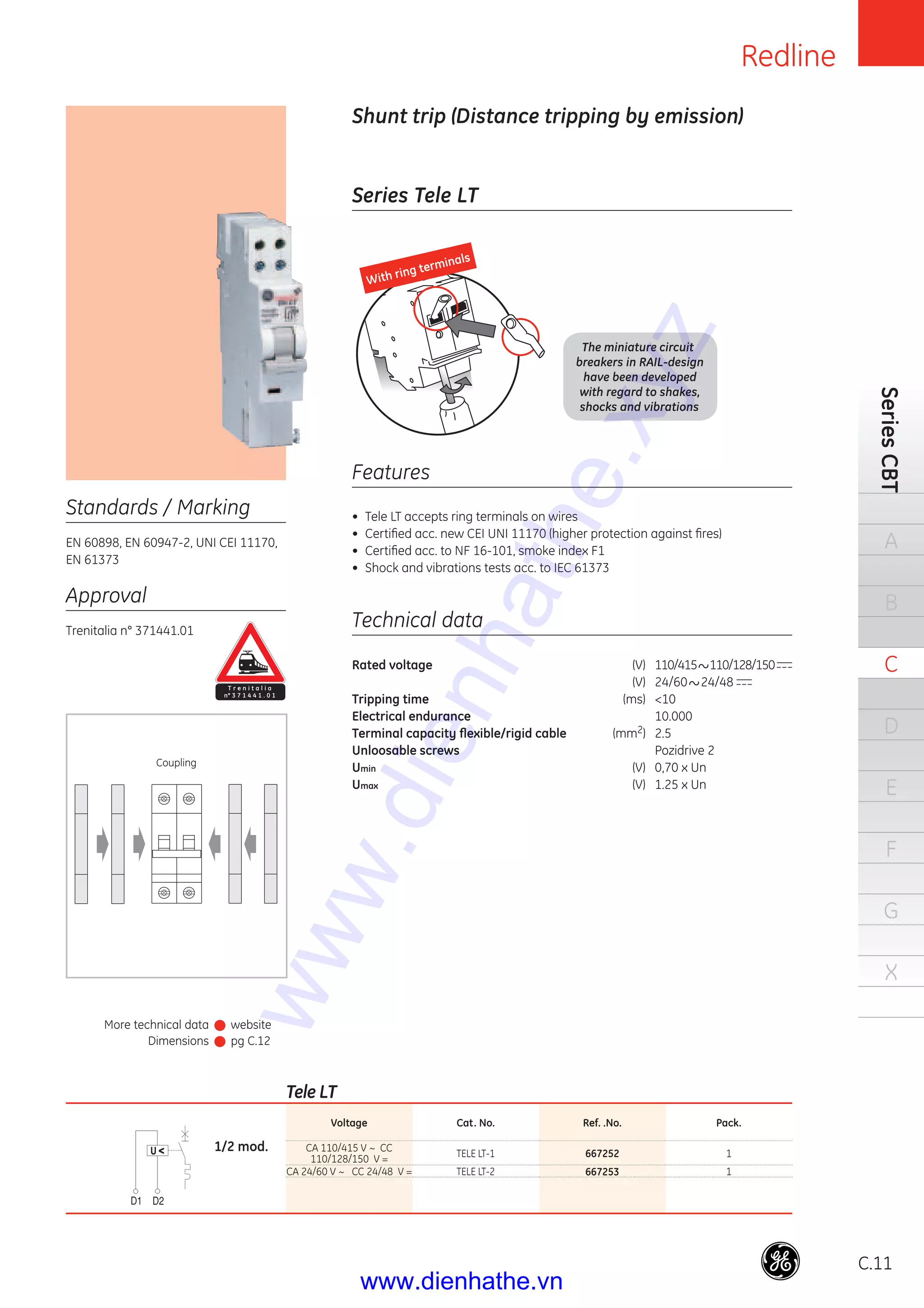 C.11
Series Tele LT
Shunt trip (Distance tripping by emission)
Rated voltage (V) 110/415 110/128/150
(V) 24/60 24/48
Tripping time (ms) <10
Electrical endurance 10.000
Terminal capacity ﬂexible/rigid cable (mm2) 2.5
Unloosable screws Pozidrive 2
Umin (V) 0,70 x Un
Umax (V) 1.25 x Un
Technical data
Standards / Marking
EN 60898, EN 60947-2, UNI CEI 11170,
EN 61373
• Tele LT accepts ring terminals on wires
• Certiﬁed acc. new CEI UNI 11170 (higher protection against ﬁres)
• Certiﬁed acc. to NF 16-101, smoke index F1
• Shock and vibrations tests acc. to IEC 61373
Features
Approval
Trenitalia n° 371441.01
Tele LT
Voltage Cat. No. Ref. .No. Pack.
CA 110/415 V ~ CC
110/128/150 V =
TELE LT-1 667252 1
CA 24/60 V ~ CC 24/48 V = TELE LT-2 667253 1
Coupling
1/2 mod.
T r e n i t a l i a
n° 3 7 1 4 4 1 . 0 1
The miniature circuit
breakers in RAIL-design
have been developed
with regard to shakes,
shocks and vibrations
With ring terminals
SeriesCBT
A
B
C
D
E
F
G
X
Redline
More technical data
Dimensions
website
pg C.12
www.dienhathe.xyz
www.dienhathe.vn
 