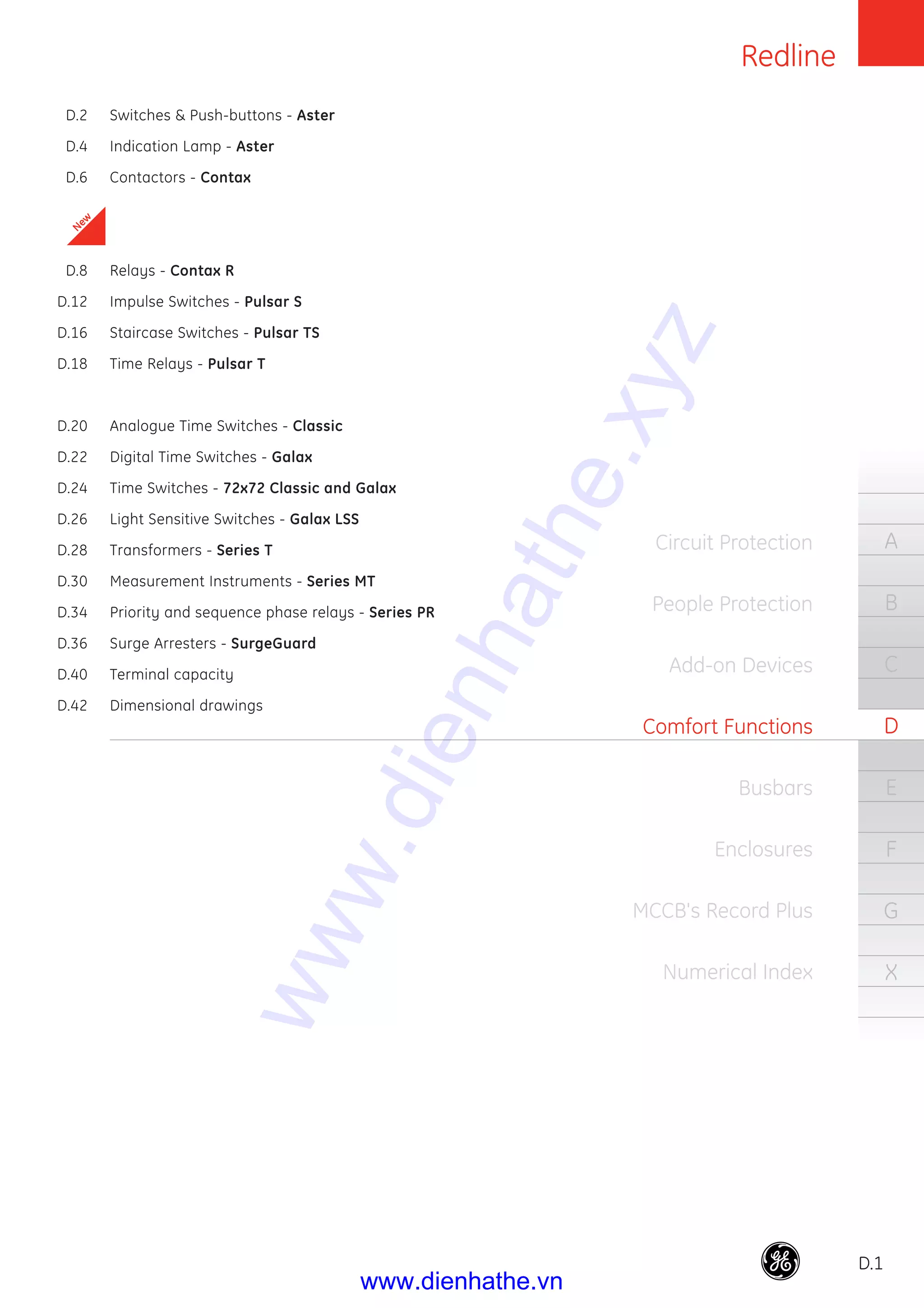 Redline
D.1
A
B
C
D
E
F
G
X
Circuit Protection
People Protection
Add-on Devices
Comfort Functions
Busbars
Enclosures
MCCB's Record Plus
Numerical Index
D.2 Switches & Push-buttons - Aster
D.4 Indication Lamp - Aster
D.6 Contactors - Contax
D.8 Relays - Contax R
D.12 Impulse Switches - Pulsar S
D.16 Staircase Switches - Pulsar TS
D.18 Time Relays - Pulsar T
D.20 Analogue Time Switches - Classic
D.22 Digital Time Switches - Galax
D.24 Time Switches - 72x72 Classic and Galax
D.26 Light Sensitive Switches - Galax LSS
D.28 Transformers - Series T
D.30 Measurement Instruments - Series MT
D.34 Priority and sequence phase relays - Series PR
D.36 Surge Arresters - SurgeGuard
D.40 Terminal capacity
D.42 Dimensional drawings
New
www.dienhathe.xyz
www.dienhathe.vn
 