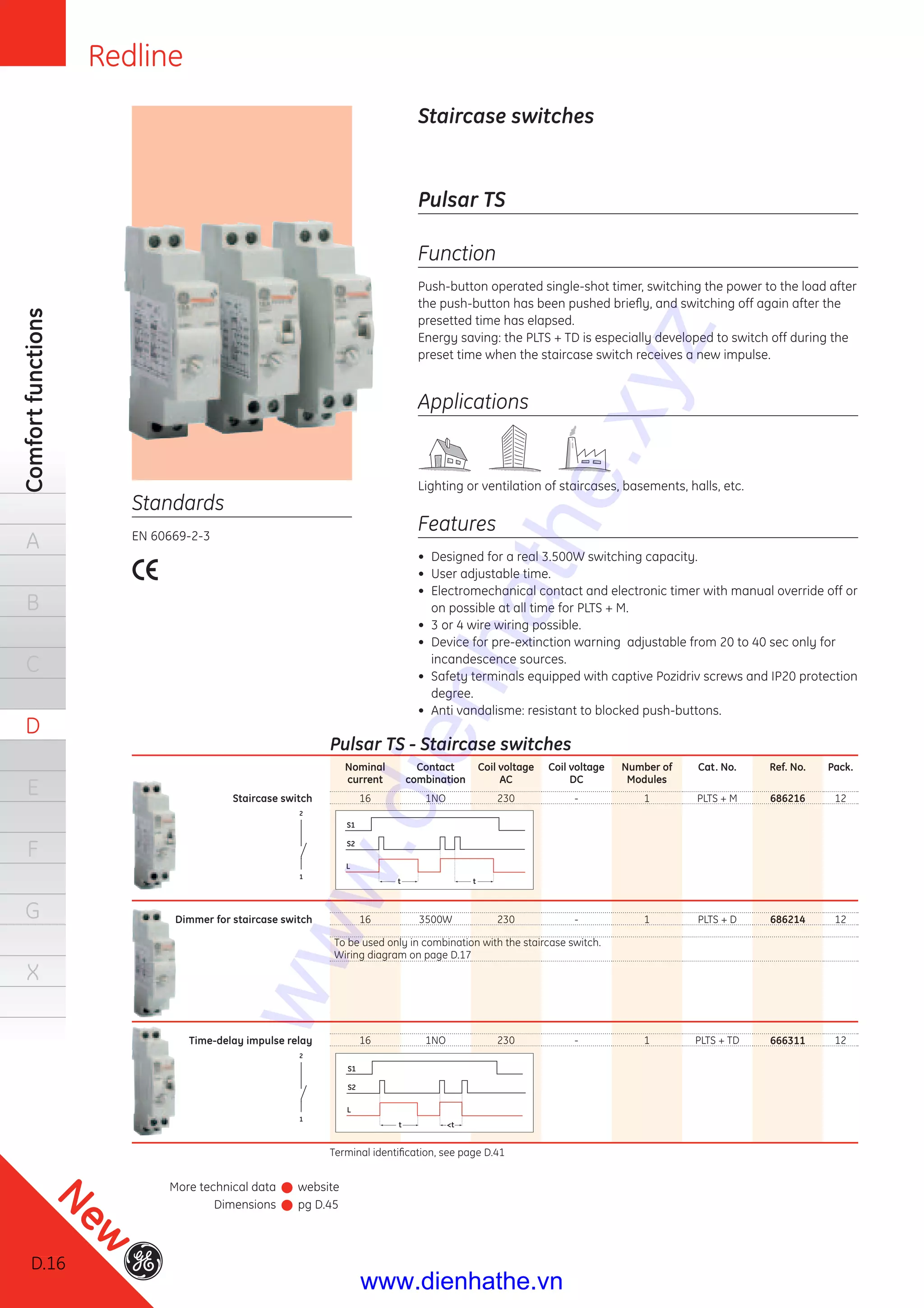 Redline
D.16
Comfortfunctions
A
B
C
D
E
F
G
X
Staircase switches
Standards
EN 60669-2-3
Pulsar TS
Function
Push-button operated single-shot timer, switching the power to the load after
the push-button has been pushed brieﬂy, and switching off again after the
presetted time has elapsed.
Energy saving: the PLTS + TD is especially developed to switch off during the
preset time when the staircase switch receives a new impulse.
Applications
Lighting or ventilation of staircases, basements, halls, etc.
Features
• Designed for a real 3.500W switching capacity.
• User adjustable time.
• Electromechanical contact and electronic timer with manual override off or
on possible at all time for PLTS + M.
• 3 or 4 wire wiring possible.
• Device for pre-extinction warning adjustable from 20 to 40 sec only for
incandescence sources.
• Safety terminals equipped with captive Pozidriv screws and IP20 protection
degree.
• Anti vandalisme: resistant to blocked push-buttons.
Pulsar TS - Staircase switches
Nominal
current
Contact
combination
Coil voltage
AC
Coil voltage
DC
Number of
Modules
Cat. No. Ref. No. Pack.
Staircase switch 16 1NO 230 - 1 PLTS + M 686216 12
Dimmer for staircase switch 16 3500W 230 - 1 PLTS + D 686214 12
Time-delay impulse relay 16 1NO 230 - 1 PLTS + TD 666311 12
Terminal identiﬁcation, see page D.41
S2
S1
L
t t
S2
S1
L
t <t
2
1
2
1
To be used only in combination with the staircase switch.
Wiring diagram on page D.17
More technical data website
Dimensions pg D.45
D.16
New
www.dienhathe.xyz
www.dienhathe.vn
 