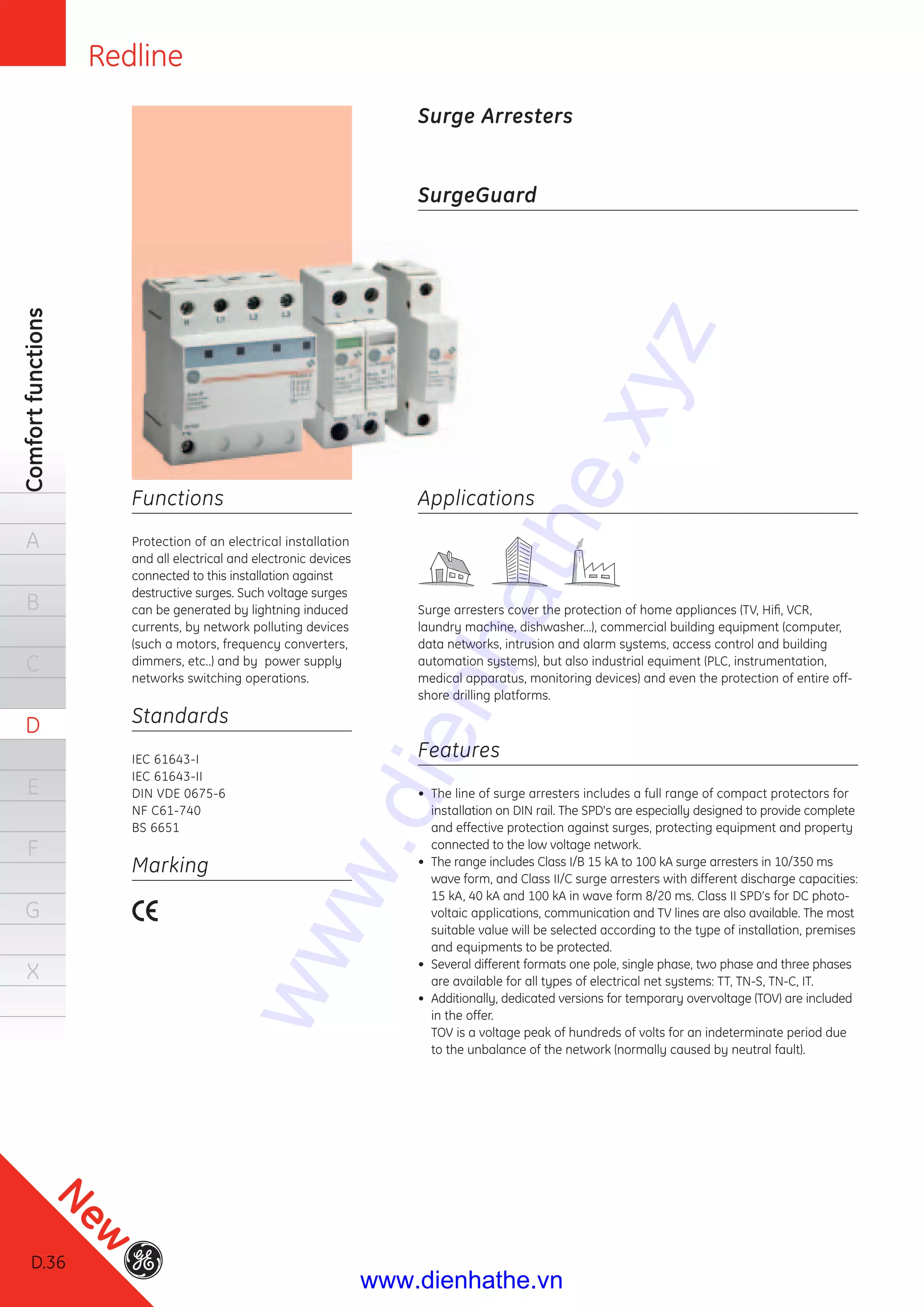 Redline
D.36
Comfortfunctions
A
B
C
D
E
F
G
X
Functions
Protection of an electrical installation
and all electrical and electronic devices
connected to this installation against
destructive surges. Such voltage surges
can be generated by lightning induced
currents, by network polluting devices
(such a motors, frequency converters,
dimmers, etc..) and by power supply
networks switching operations.
Standards
IEC 61643-I
IEC 61643-II
DIN VDE 0675-6
NF C61-740
BS 6651
Marking
SurgeGuard
Applications
Surge arresters cover the protection of home appliances (TV, Hiﬁ, VCR,
laundry machine, dishwasher...), commercial building equipment (computer,
data networks, intrusion and alarm systems, access control and building
automation systems), but also industrial equiment (PLC, instrumentation,
medical apparatus, monitoring devices) and even the protection of entire off-
shore drilling platforms.
Features
• The line of surge arresters includes a full range of compact protectors for
installation on DIN rail. The SPD's are especially designed to provide complete
and effective protection against surges, protecting equipment and property
connected to the low voltage network.
• The range includes Class I/B 15 kA to 100 kA surge arresters in 10/350 ms
wave form, and Class II/C surge arresters with different discharge capacities:
15 kA, 40 kA and 100 kA in wave form 8/20 ms. Class II SPD’s for DC photo-
voltaic applications, communication and TV lines are also available. The most
suitable value will be selected according to the type of installation, premises
and equipments to be protected.
• Several different formats one pole, single phase, two phase and three phases
are available for all types of electrical net systems: TT, TN-S, TN-C, IT.
• Additionally, dedicated versions for temporary overvoltage (TOV) are included
in the offer.
TOV is a voltage peak of hundreds of volts for an indeterminate period due
to the unbalance of the network (normally caused by neutral fault).
Surge Arresters
D.36
New
www.dienhathe.xyz
www.dienhathe.vn
 