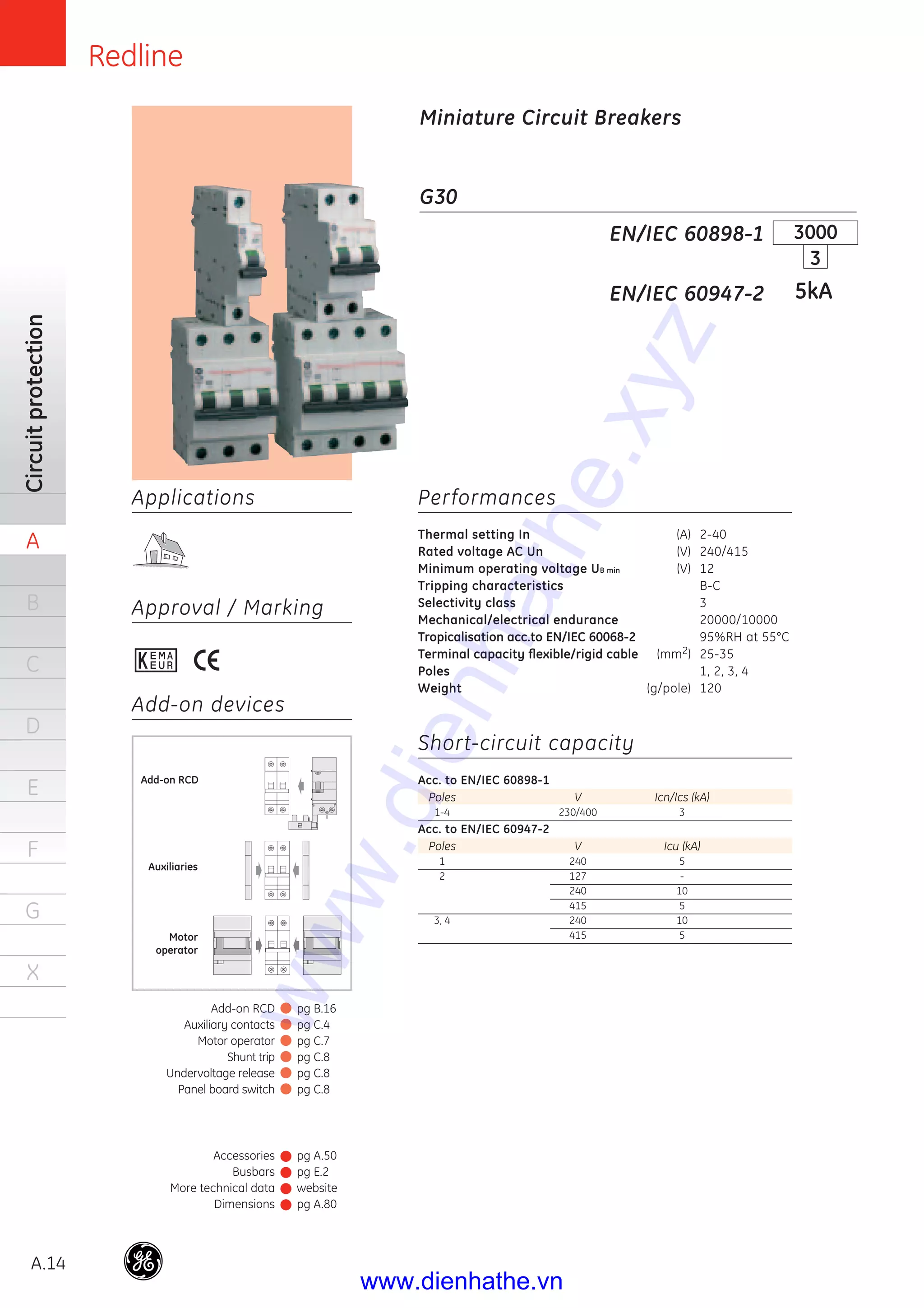 Redline
A.14
Circuitprotection
A
B
C
D
E
F
G
X
Applications
Approval / Marking
Add-on devices
G30
Performances
Thermal setting In (A) 2-40
Rated voltage AC Un (V) 240/415
Minimum operating voltage UB min (V) 12
Tripping characteristics B-C
Selectivity class 3
Mechanical/electrical endurance 20000/10000
Tropicalisation acc.to EN/IEC 60068-2 95%RH at 55°C
Terminal capacity ﬂexible/rigid cable (mm2) 25-35
Poles 1, 2, 3, 4
Weight (g/pole) 120
Short-circuit capacity
Acc. to EN/IEC 60898-1
Poles V Icn/Ics (kA)
1-4 230/400 3
Acc. to EN/IEC 60947-2
Poles V Icu (kA)
1 240 5
2 127 -
240 10
415 5
3, 4 240 10
415 5
EN/IEC 60898-1
EN/IEC 60947-2
3000
3
5kA
Miniature Circuit Breakers
Auxiliaries
Motor
operator
Add-on RCD
Accessories
Busbars
More technical data
Dimensions
pg A.50
pg E.2
website
pg A.80
Add-on RCD
Auxiliary contacts
Motor operator
Shunt trip
Undervoltage release
Panel board switch
pg B.16
pg C.4
pg C.7
pg C.8
pg C.8
pg C.8
www.dienhathe.xyz
www.dienhathe.vn
 