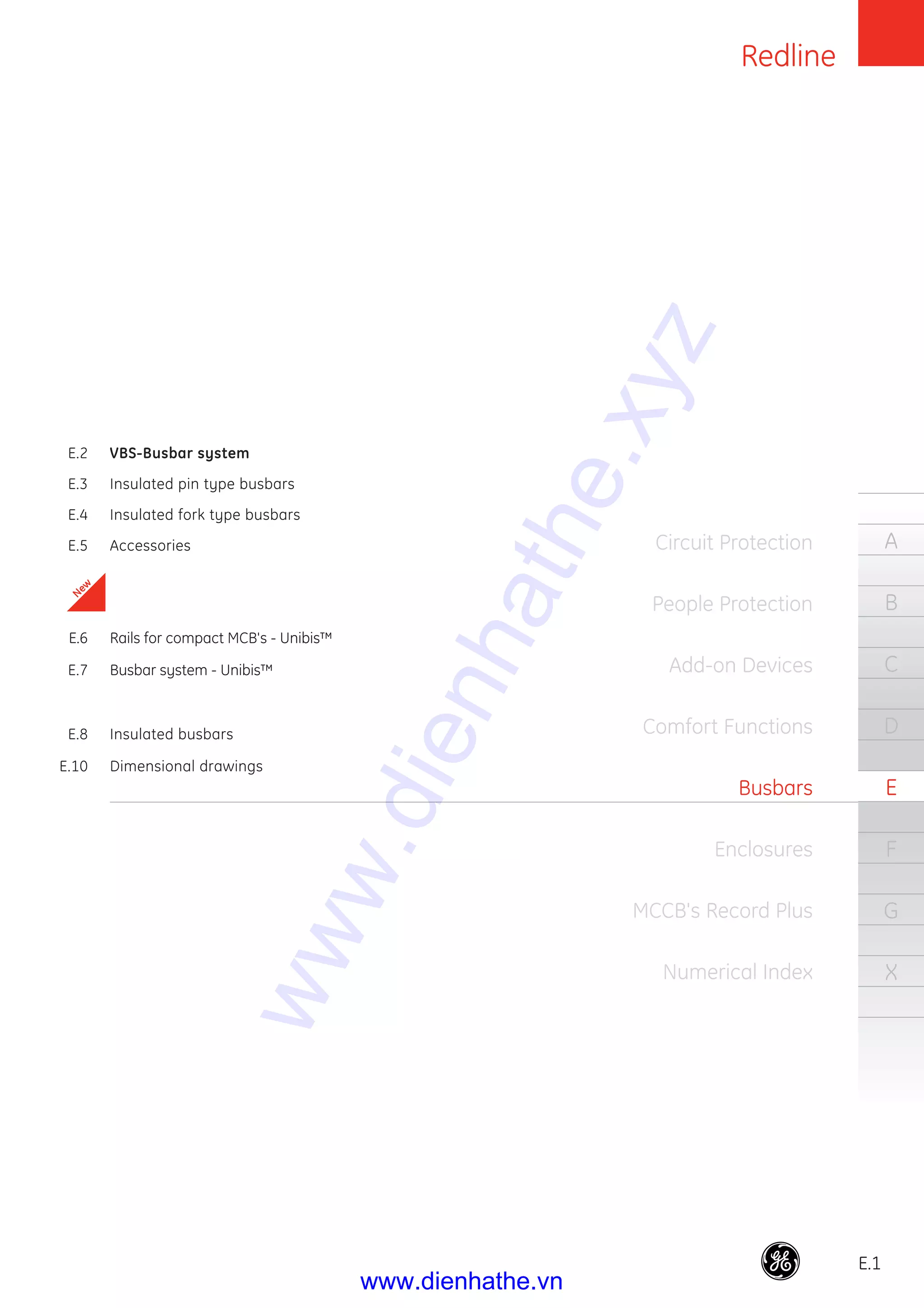 Redline
E.1
A
B
C
D
E
F
G
X
Circuit Protection
People Protection
Add-on Devices
Comfort Functions
Busbars
Enclosures
MCCB's Record Plus
Numerical Index
E.2 VBS-Busbar system
E.3 Insulated pin type busbars
E.4 Insulated fork type busbars
E.5 Accessories
E.6 Rails for compact MCB's - Unibis™
E.7 Busbar system - Unibis™
E.8 Insulated busbars
E.10 Dimensional drawings
New
www.dienhathe.xyz
www.dienhathe.vn
 