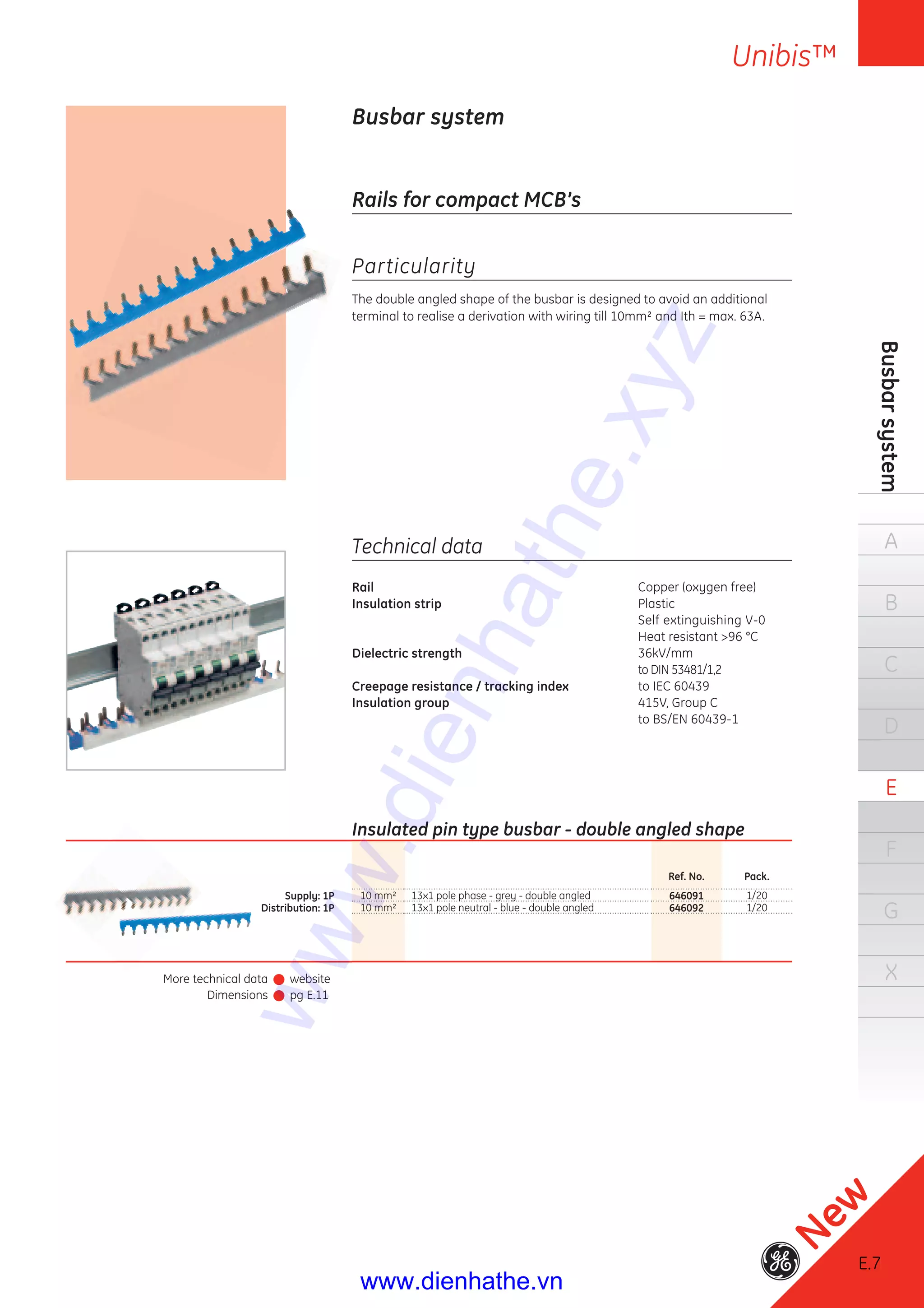 E.7
Unibis™
Busbarsystem
A
B
C
D
E
F
G
X
E.7
New
More technical data
Dimensions
website
pg E.11
Busbar system
Rails for compact MCB’s
Particularity
The double angled shape of the busbar is designed to avoid an additional
terminal to realise a derivation with wiring till 10mm² and Ith = max. 63A.
Technical data
Rail Copper (oxygen free)
Insulation strip Plastic
Self extinguishing V-0
Heat resistant >96 °C
Dielectric strength 36kV/mm
to DIN 53481/1,2
Creepage resistance / tracking index to IEC 60439
Insulation group 415V, Group C
to BS/EN 60439-1
Insulated pin type busbar - double angled shape
Ref. No. Pack.
Supply: 1P 10 mm² 13x1 pole phase - grey - double angled 646091 1/20
Distribution: 1P 10 mm² 13x1 pole neutral - blue - double angled 646092 1/20
www.dienhathe.xyz
www.dienhathe.vn
 