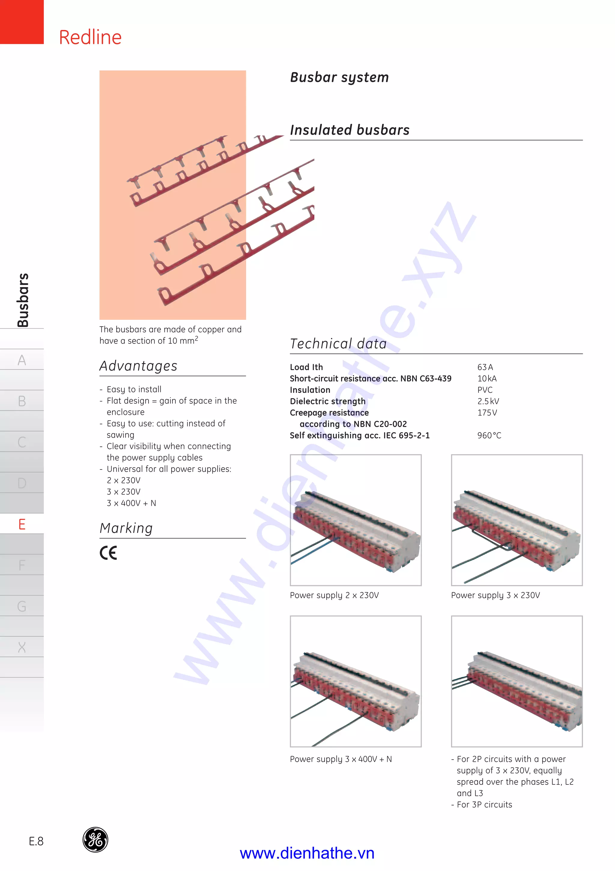 Redline
E.8
Busbars
A
B
C
D
E
F
G
X
Technical data
Load Ith 63A
Short-circuit resistance acc. NBN C63-439 10kA
Insulation PVC
Dielectric strength 2.5kV
Creepage resistance 175V
according to NBN C20-002
Self extinguishing acc. IEC 695-2-1 960°C
The busbars are made of copper and
have a section of 10 mm2
Advantages
- Easy to install
- Flat design = gain of space in the
enclosure
- Easy to use: cutting instead of
sawing
- Clear visibility when connecting
the power supply cables
- Universal for all power supplies:
2 x 230V
3 x 230V
3 x 400V + N
Marking
Busbar system
Insulated busbars
Power supply 2 x 230V Power supply 3 x 230V
Power supply 3 x 400V + N - For 2P circuits with a power
supply of 3 x 230V, equally
spread over the phases L1, L2
and L3
- For 3P circuits
www.dienhathe.xyz
www.dienhathe.vn
 