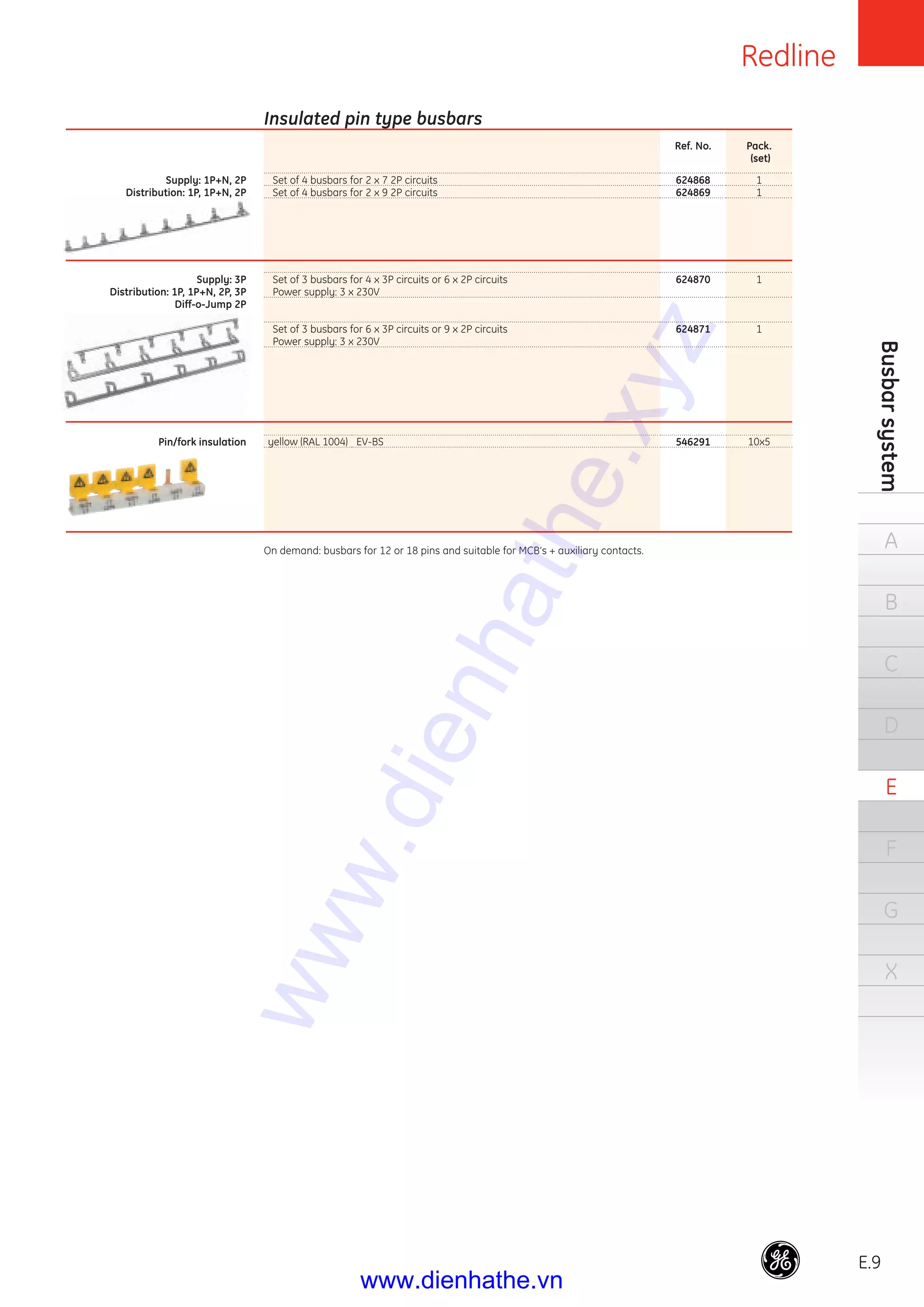 Redline
E.9
Busbarsystem
A
B
C
D
E
F
G
X
Set of 4 busbars for 2 x 7 2P circuits
Set of 4 busbars for 2 x 9 2P circuits
Set of 3 busbars for 4 x 3P circuits or 6 x 2P circuits
Power supply: 3 x 230V
Set of 3 busbars for 6 x 3P circuits or 9 x 2P circuits
Power supply: 3 x 230V
Ref. No.
624868
624869
624870
624871
Pack.
(set)
1
1
1
1
Insulated pin type busbars
Supply: 1P+N, 2P
Distribution: 1P, 1P+N, 2P
Supply: 3P
Distribution: 1P, 1P+N, 2P, 3P
Diff-o-Jump 2P
Pin/fork insulation yellow (RAL 1004) EV-BS 546291 10x5
On demand: busbars for 12 or 18 pins and suitable for MCB’s + auxiliary contacts.
www.dienhathe.xyz
www.dienhathe.vn
 