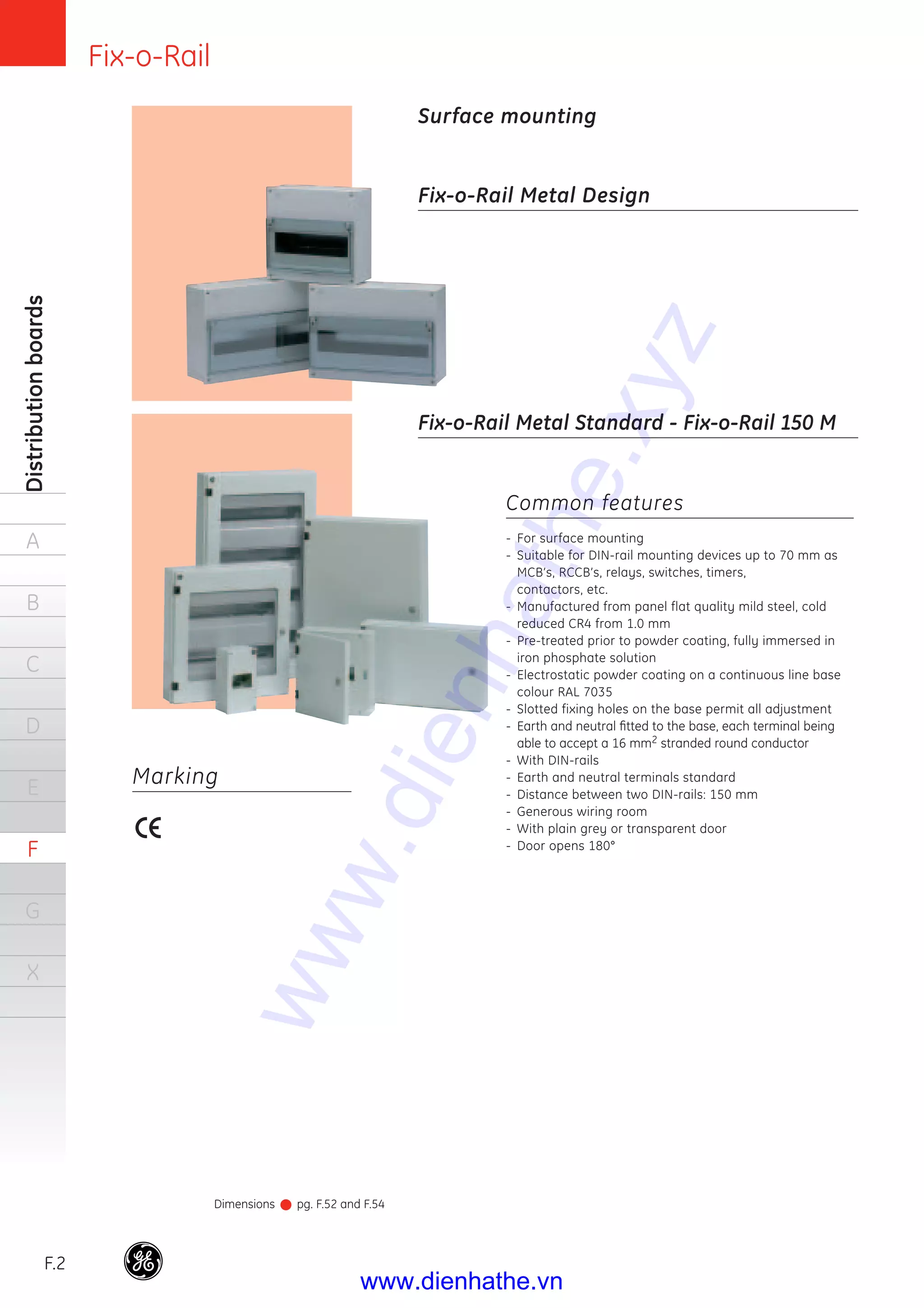Fix-o-Rail
F.2
Distributionboards
A
B
C
D
E
F
G
X
Common features
- For surface mounting
- Suitable for DIN-rail mounting devices up to 70 mm as
MCB’s, RCCB’s, relays, switches, timers,
contactors, etc.
- Manufactured from panel flat quality mild steel, cold
reduced CR4 from 1.0 mm
- Pre-treated prior to powder coating, fully immersed in
iron phosphate solution
- Electrostatic powder coating on a continuous line base
colour RAL 7035
- Slotted fixing holes on the base permit all adjustment
- Earth and neutral ﬁtted to the base, each terminal being
able to accept a 16 mm2 stranded round conductor
- With DIN-rails
- Earth and neutral terminals standard
- Distance between two DIN-rails: 150 mm
- Generous wiring room
- With plain grey or transparent door
- Door opens 180°
Fix-o-Rail Metal Design
Fix-o-Rail Metal Standard - Fix-o-Rail 150 M
Surface mounting
Marking
Dimensions pg. F.52 and F.54
www.dienhathe.xyz
www.dienhathe.vn
 