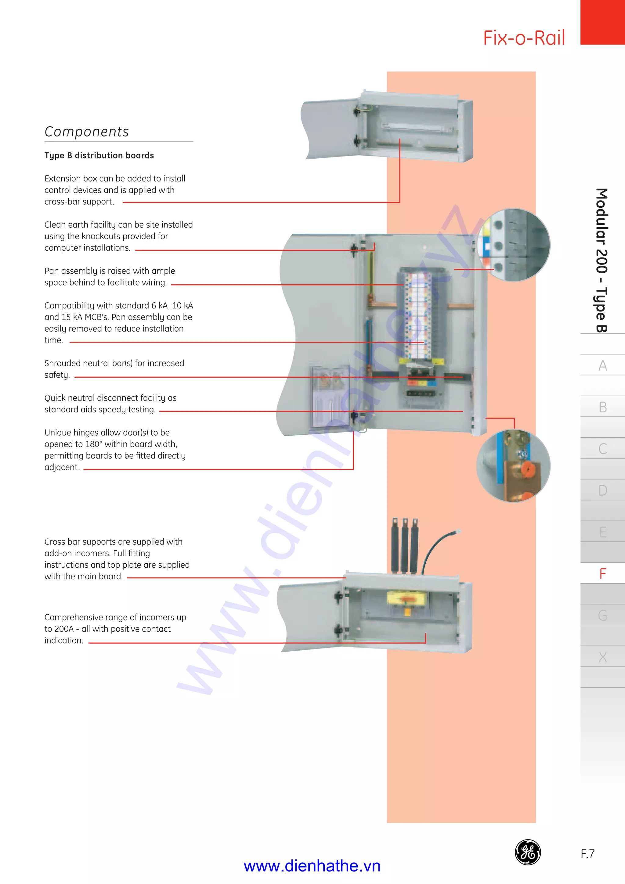 Fix-o-Rail
F.7
Modular200-TypeB
A
B
C
D
E
F
G
X
Components
Type B distribution boards
Extension box can be added to install
control devices and is applied with
cross-bar support.
Clean earth facility can be site installed
using the knockouts provided for
computer installations.
Pan assembly is raised with ample
space behind to facilitate wiring.
Compatibility with standard 6 kA, 10 kA
and 15 kA MCB’s. Pan assembly can be
easily removed to reduce installation
time.
Shrouded neutral bar(s) for increased
safety.
Quick neutral disconnect facility as
standard aids speedy testing.
Unique hinges allow door(s) to be
opened to 180° within board width,
permitting boards to be ﬁtted directly
adjacent.
Cross bar supports are supplied with
add-on incomers. Full ﬁtting
instructions and top plate are supplied
with the main board.
Comprehensive range of incomers up
to 200A - all with positive contact
indication.
www.dienhathe.xyz
www.dienhathe.vn
 