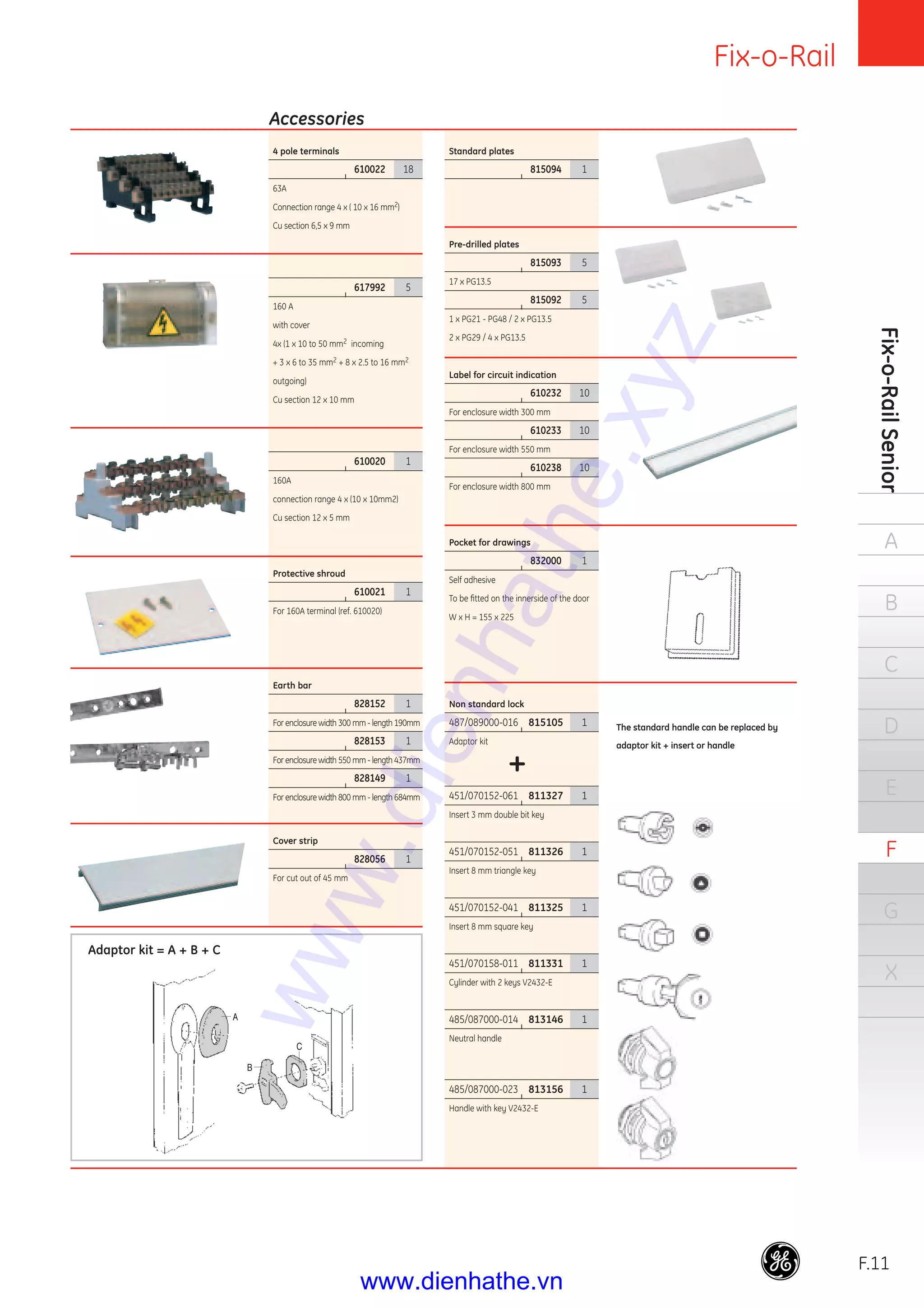Fix-o-Rail
F.11
Fix-o-RailSenior
A
B
C
D
E
F
G
X
4 pole terminals
|
610022 18
63A
Connection range 4 x ( 10 x 16 mm2)
Cu section 6,5 x 9 mm
|
617992 5
160 A
with cover
4x (1 x 10 to 50 mm2 incoming
+ 3 x 6 to 35 mm2 + 8 x 2.5 to 16 mm2
outgoing)
Cu section 12 x 10 mm
|
610020 1
160A
connection range 4 x (10 x 10mm2)
Cu section 12 x 5 mm
Protective shroud
|
610021 1
For 160A terminal (ref. 610020)
Earth bar
|
828152 1
For enclosure width 300 mm - length 190mm
|
828153 1
For enclosure width 550 mm - length 437mm
|
828149 1
For enclosure width 800 mm - length 684mm
Cover strip
|
828056 1
For cut out of 45 mm
Standard plates
|
815094 1
Pre-drilled plates
|
815093 5
17 x PG13.5
|
815092 5
1 x PG21 - PG48 / 2 x PG13.5
2 x PG29 / 4 x PG13.5
Label for circuit indication
|
610232 10
For enclosure width 300 mm
|
610233 10
For enclosure width 550 mm
|
610238 10
For enclosure width 800 mm
Pocket for drawings
|
832000 1
Self adhesive
To be ﬁtted on the innerside of the door
W x H = 155 x 225
Non standard lock
487/089000-016 |
815105 1
Adaptor kit
+
451/070152-061 |
811327 1
Insert 3 mm double bit key
451/070152-051 |
811326 1
Insert 8 mm triangle key
451/070152-041 |
811325 1
Insert 8 mm square key
451/070158-011 |
811331 1
Cylinder with 2 keys V2432-E
485/087000-014 |
813146 1
Neutral handle
485/087000-023 |
813156 1
Handle with key V2432-E
Accessories
Adaptor kit = A + B + C
The standard handle can be replaced by
adaptor kit + insert or handle
www.dienhathe.xyz
www.dienhathe.vn
 
