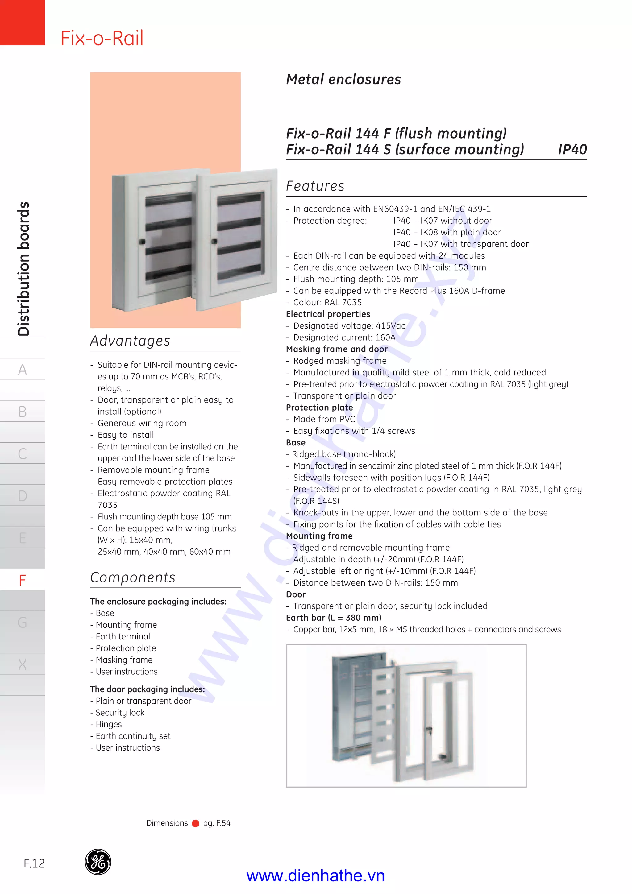 Fix-o-Rail
F.12
Distributionboards
A
B
C
D
E
F
G
X
Metal enclosures
Fix-o-Rail 144 F (flush mounting)
Fix-o-Rail 144 S (surface mounting) IP40
Advantages
- Suitable for DIN-rail mounting devic-
es up to 70 mm as MCB’s, RCD’s,
relays, ...
- Door, transparent or plain easy to
install (optional)
- Generous wiring room
- Easy to install
- Earth terminal can be installed on the
upper and the lower side of the base
- Removable mounting frame
- Easy removable protection plates
- Electrostatic powder coating RAL
7035
- Flush mounting depth base 105 mm
- Can be equipped with wiring trunks
(W x H): 15x40 mm,
25x40 mm, 40x40 mm, 60x40 mm
Components
The enclosure packaging includes:
- Base
- Mounting frame
- Earth terminal
- Protection plate
- Masking frame
- User instructions
The door packaging includes:
- Plain or transparent door
- Security lock
- Hinges
- Earth continuity set
- User instructions
Dimensions pg. F.54
Features
- In accordance with EN60439-1 and EN/IEC 439-1
- Protection degree: IP40 – IK07 without door
IP40 – IK08 with plain door
IP40 – IK07 with transparent door
- Each DIN-rail can be equipped with 24 modules
- Centre distance between two DIN-rails: 150 mm
- Flush mounting depth: 105 mm
- Can be equipped with the Record Plus 160A D-frame
- Colour: RAL 7035
Electrical properties
- Designated voltage: 415Vac
- Designated current: 160A
Masking frame and door
- Rodged masking frame
- Manufactured in quality mild steel of 1 mm thick, cold reduced
- Pre-treated prior to electrostatic powder coating in RAL 7035 (light grey)
- Transparent or plain door
Protection plate
- Made from PVC
- Easy fixations with 1/4 screws
Base
- Ridged base (mono-block)
- Manufactured in sendzimir zinc plated steel of 1 mm thick (F.O.R 144F)
- Sidewalls foreseen with position lugs (F.O.R 144F)
- Pre-treated prior to electrostatic powder coating in RAL 7035, light grey
(F.O.R 144S)
- Knock-outs in the upper, lower and the bottom side of the base
- Fixing points for the ﬁxation of cables with cable ties
Mounting frame
- Ridged and removable mounting frame
- Adjustable in depth (+/-20mm) (F.O.R 144F)
- Adjustable left or right (+/-10mm) (F.O.R 144F)
- Distance between two DIN-rails: 150 mm
Door
- Transparent or plain door, security lock included
Earth bar (L = 380 mm)
- Copper bar, 12x5 mm, 18 x M5 threaded holes + connectors and screws
www.dienhathe.xyz
www.dienhathe.vn
 