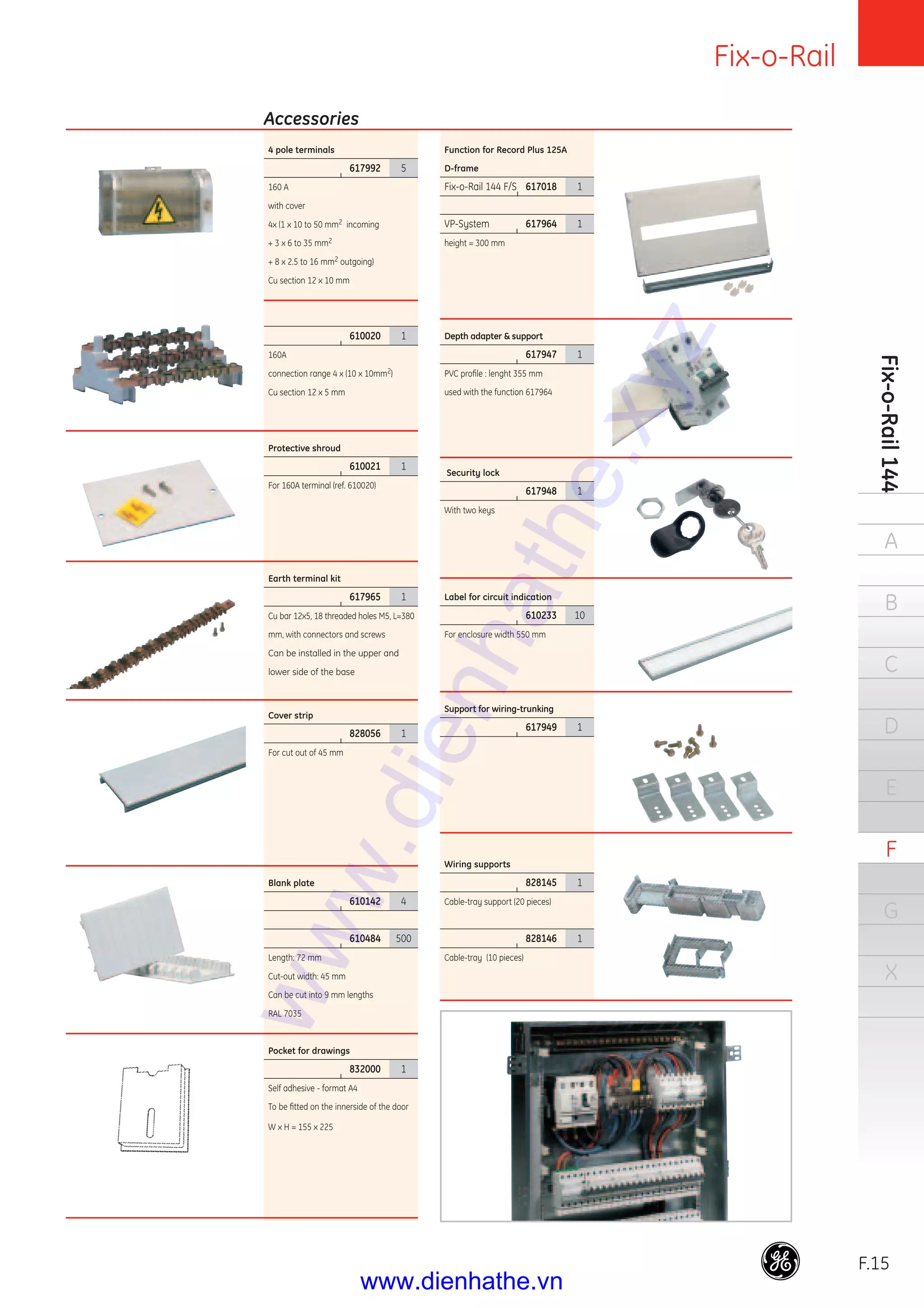 Fix-o-Rail
F.15
Fix-o-Rail144
A
B
C
D
E
F
G
X
4 pole terminals
|
617992 5
160 A
with cover
4x (1 x 10 to 50 mm2 incoming
+ 3 x 6 to 35 mm2
+ 8 x 2.5 to 16 mm2 outgoing)
Cu section 12 x 10 mm
|
610020 1
160A
connection range 4 x (10 x 10mm2)
Cu section 12 x 5 mm
Protective shroud
|
610021 1
For 160A terminal (ref. 610020)
Earth terminal kit
|
617965 1
Cu bar 12x5, 18 threaded holes M5, L=380
mm, with connectors and screws
Can be installed in the upper and
lower side of the base
Cover strip
|
828056 1
For cut out of 45 mm
Blank plate
|
610142 4
|
610484 500
Length: 72 mm
Cut-out width: 45 mm
Can be cut into 9 mm lengths
RAL 7035
Pocket for drawings
|
832000 1
Self adhesive - format A4
To be ﬁtted on the innerside of the door
W x H = 155 x 225
Accessories
Function for Record Plus 125A
D-frame
Fix-o-Rail 144 F/S|
617018 1
VP-System |
617964 1
height = 300 mm
Depth adapter & support
|
617947 1
PVC proﬁle : lenght 355 mm
used with the function 617964
Security lock
|
617948 1
With two keys
Label for circuit indication
|
610233 10
For enclosure width 550 mm
Support for wiring-trunking
|
617949 1
Wiring supports
|
828145 1
Cable-tray support (20 pieces)
|
828146 1
Cable-tray (10 pieces)
www.dienhathe.xyz
www.dienhathe.vn
 