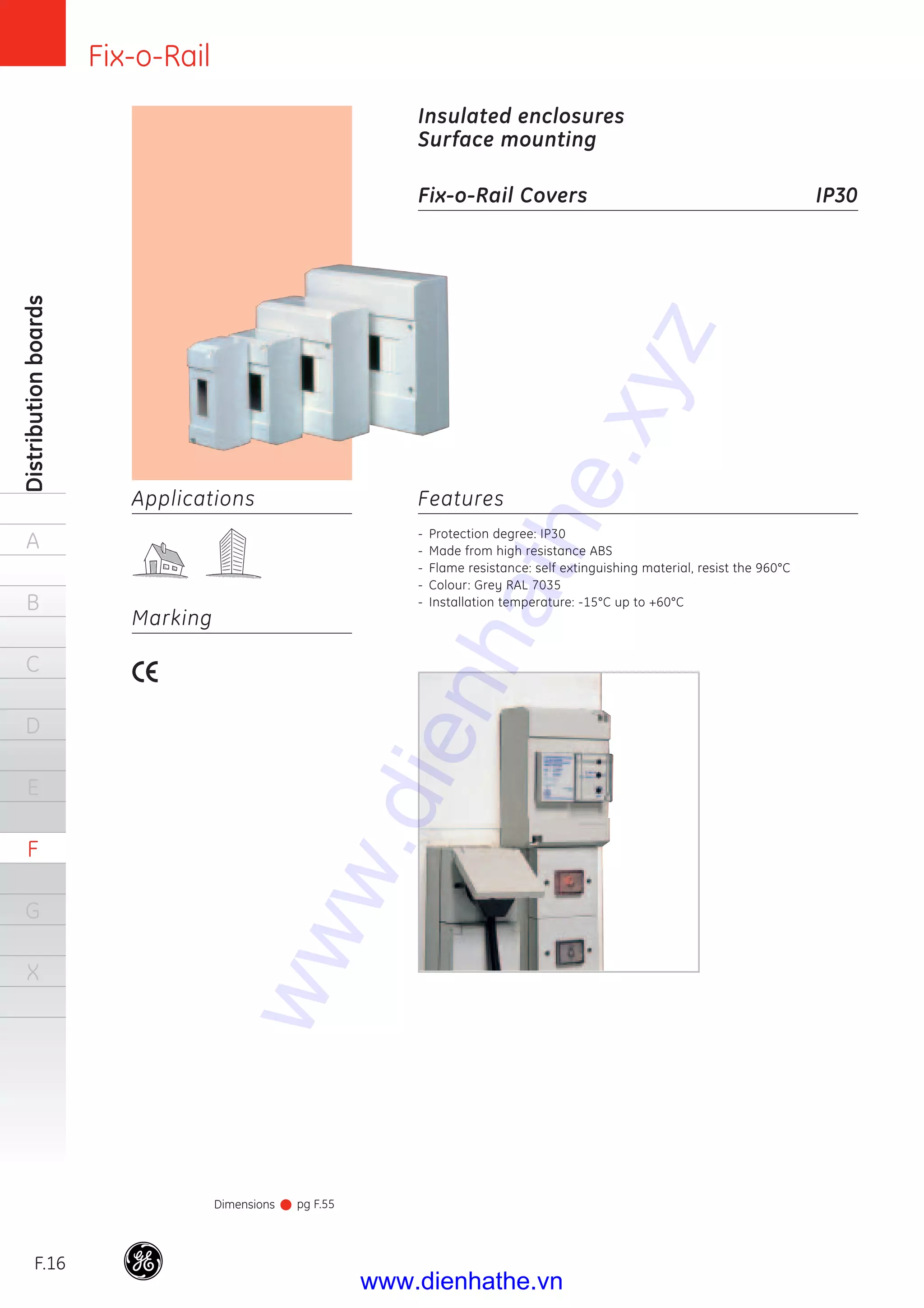 Fix-o-Rail
F.16
Distributionboards
A
B
C
D
E
F
G
X
Features
- Protection degree: IP30
- Made from high resistance ABS
- Flame resistance: self extinguishing material, resist the 960°C
- Colour: Grey RAL 7035
- Installation temperature: -15°C up to +60°C
Insulated enclosures
Surface mounting
Fix-o-Rail Covers IP30
Dimensions pg F.55
Applications
Marking
www.dienhathe.xyz
www.dienhathe.vn
 