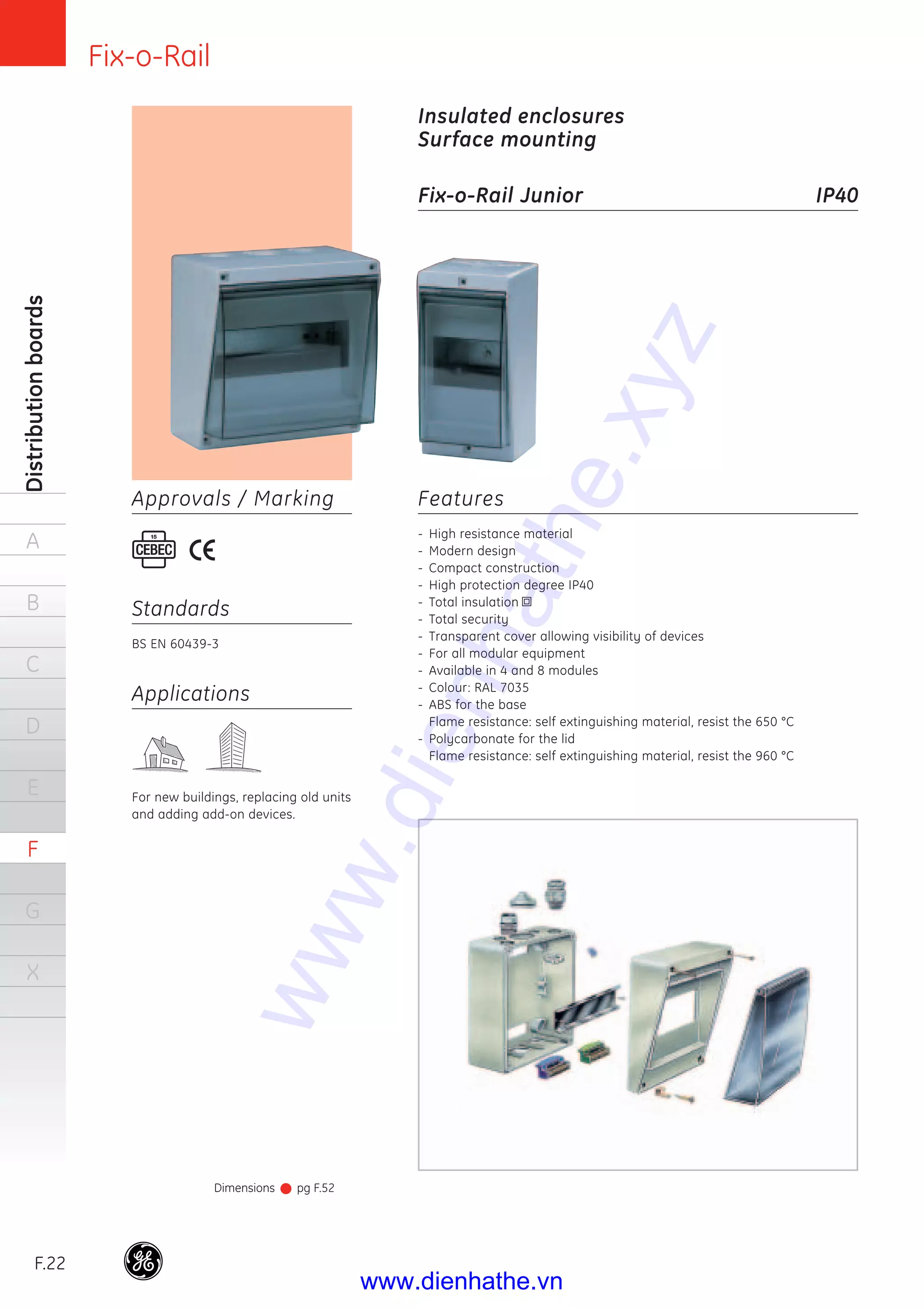 Fix-o-Rail
F.22
Distributionboards
A
B
C
D
E
F
G
X
Features
- High resistance material
- Modern design
- Compact construction
- High protection degree IP40
- Total insulation
- Total security
- Transparent cover allowing visibility of devices
- For all modular equipment
- Available in 4 and 8 modules
- Colour: RAL 7035
- ABS for the base
Flame resistance: self extinguishing material, resist the 650 °C
- Polycarbonate for the lid
Flame resistance: self extinguishing material, resist the 960 °C
Insulated enclosures
Surface mounting
Fix-o-Rail Junior IP40
Applications
For new buildings, replacing old units
and adding add-on devices.
Standards
BS EN 60439-3
Approvals / Marking
Dimensions pg F.52
www.dienhathe.xyz
www.dienhathe.vn
 