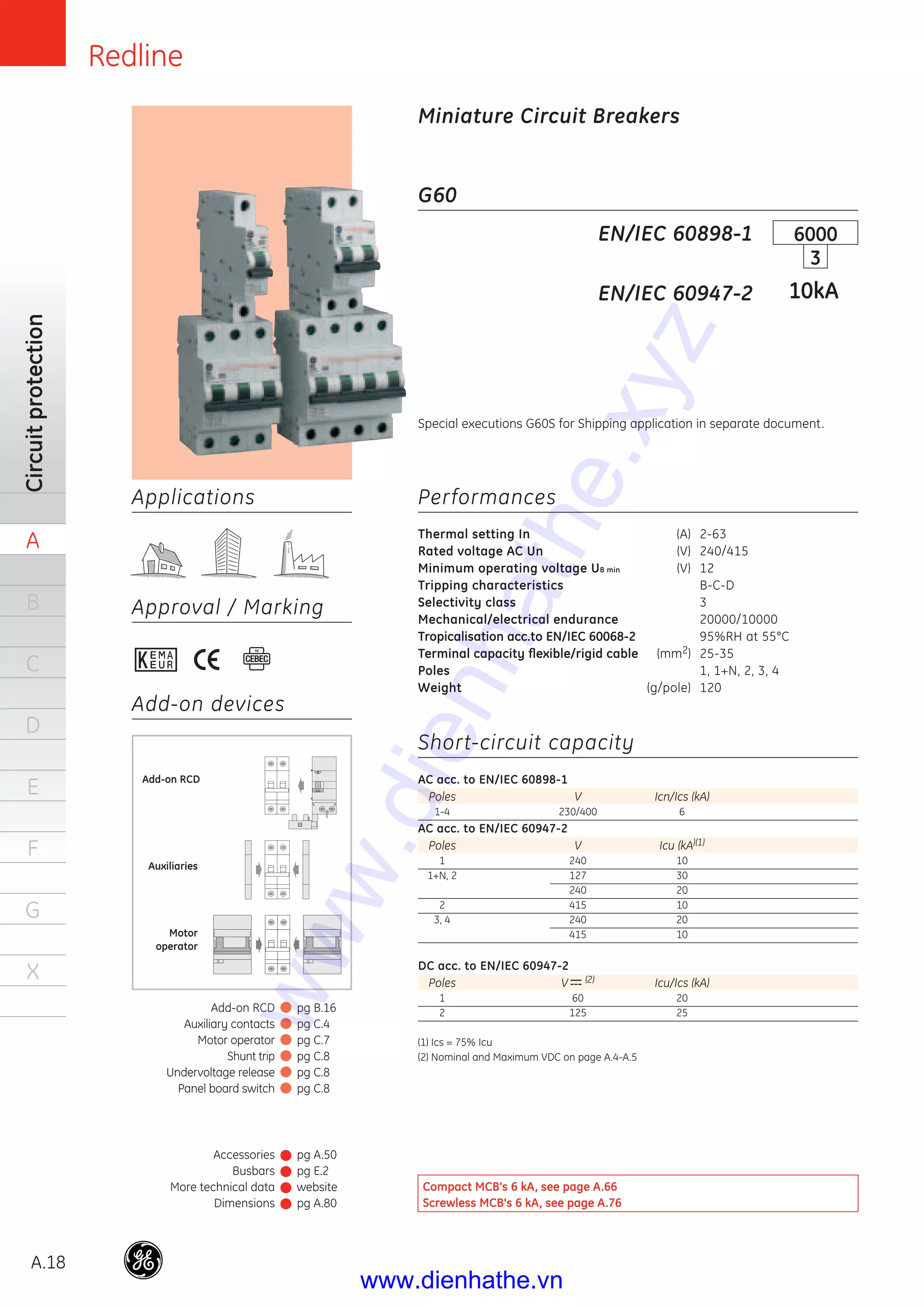 Redline
A.18
Circuitprotection
A
B
C
D
E
F
G
X
Applications
Approval / Marking
Add-on devices
G60
Performances
Thermal setting In (A) 2-63
Rated voltage AC Un (V) 240/415
Minimum operating voltage UB min (V) 12
Tripping characteristics B-C-D
Selectivity class 3
Mechanical/electrical endurance 20000/10000
Tropicalisation acc.to EN/IEC 60068-2 95%RH at 55°C
Terminal capacity ﬂexible/rigid cable (mm2) 25-35
Poles 1, 1+N, 2, 3, 4
Weight (g/pole) 120
Short-circuit capacity
AC acc. to EN/IEC 60898-1
Poles V Icn/Ics (kA)
1-4 230/400 6
AC acc. to EN/IEC 60947-2
Poles V Icu (kA)(1)
1 240 10
1+N, 2 127 30
240 20
2 415 10
3, 4 240 20
415 10
DC acc. to EN/IEC 60947-2
Poles V (2) Icu/Ics (kA)
1 60 20
2 125 25
(1) Ics = 75% Icu
(2) Nominal and Maximum VDC on page A.4-A.5
EN/IEC 60898-1
EN/IEC 60947-2
6000
3
10kA
Miniature Circuit Breakers
Auxiliaries
Motor
operator
Add-on RCD
Special executions G60S for Shipping application in separate document.
Compact MCB's 6 kA, see page A.66
Screwless MCB's 6 kA, see page A.76
Accessories
Busbars
More technical data
Dimensions
pg A.50
pg E.2
website
pg A.80
Add-on RCD
Auxiliary contacts
Motor operator
Shunt trip
Undervoltage release
Panel board switch
pg B.16
pg C.4
pg C.7
pg C.8
pg C.8
pg C.8
www.dienhathe.xyz
www.dienhathe.vn
 