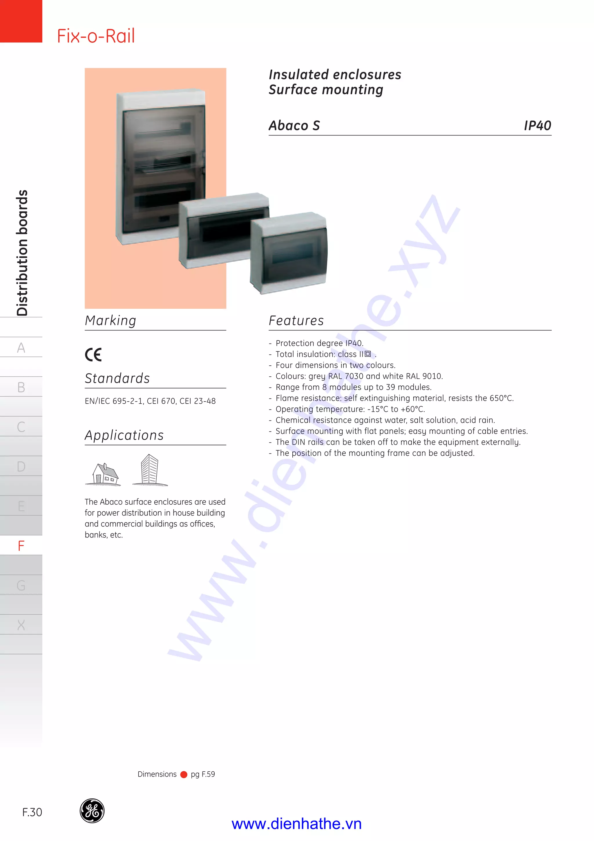 Fix-o-Rail
F.30
Distributionboards
A
B
C
D
E
F
G
X
Features
- Protection degree IP40.
- Total insulation: class II .
- Four dimensions in two colours.
- Colours: grey RAL 7030 and white RAL 9010.
- Range from 8 modules up to 39 modules.
- Flame resistance: self extinguishing material, resists the 650°C.
- Operating temperature: -15°C to +60°C.
- Chemical resistance against water, salt solution, acid rain.
- Surface mounting with flat panels; easy mounting of cable entries.
- The DIN rails can be taken off to make the equipment externally.
- The position of the mounting frame can be adjusted.
Applications
The Abaco surface enclosures are used
for power distribution in house building
and commercial buildings as ofﬁces,
banks, etc.
Marking
Standards
EN/IEC 695-2-1, CEI 670, CEI 23-48
Insulated enclosures
Surface mounting
Abaco S IP40
Dimensions pg F.59
www.dienhathe.xyz
www.dienhathe.vn
 