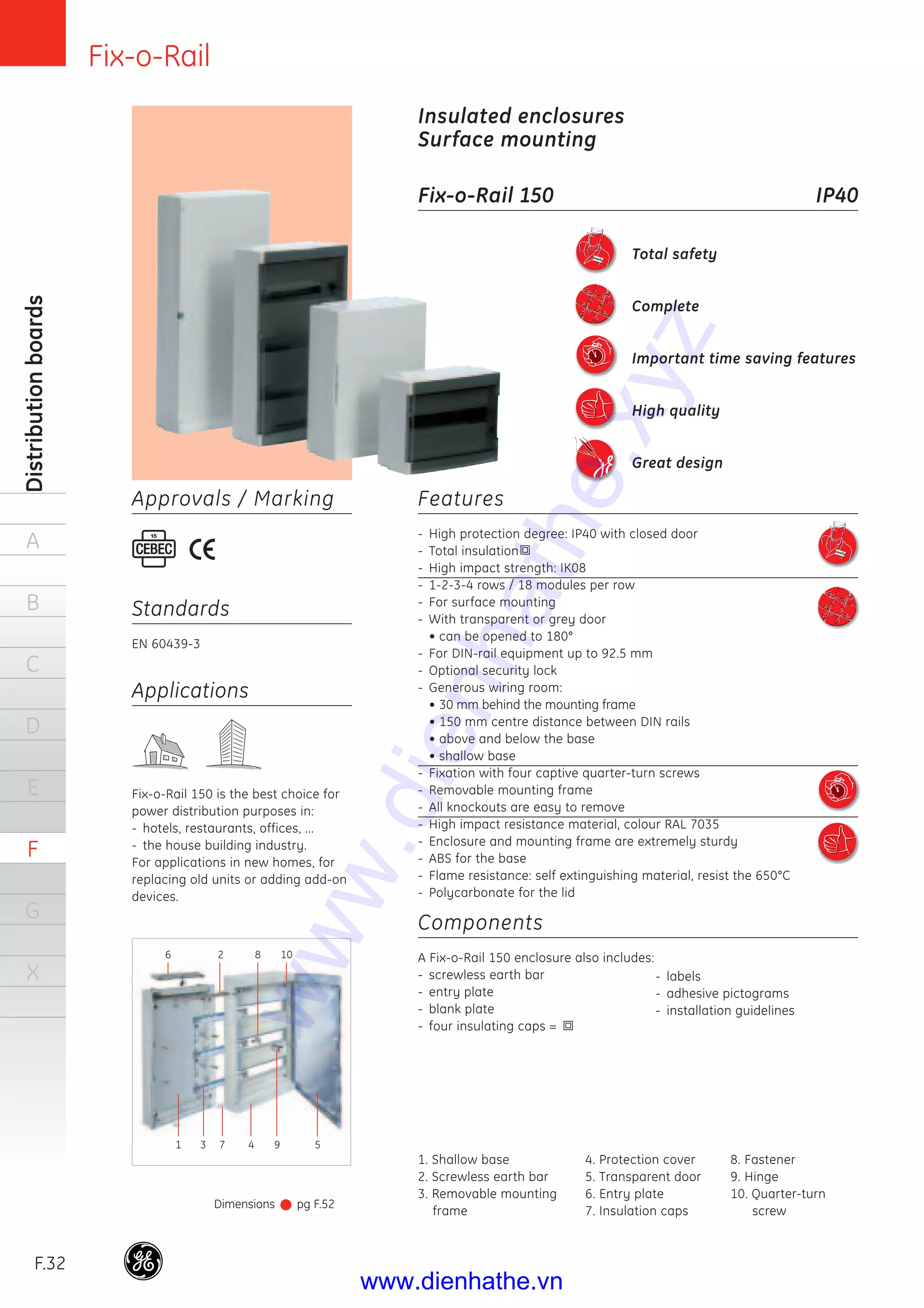 Fix-o-Rail
F.32
Distributionboards
A
B
C
D
E
F
G
X
Features
- High protection degree: IP40 with closed door
- Total insulation
- High impact strength: IK08
- 1-2-3-4 rows / 18 modules per row
- For surface mounting
- With transparent or grey door
• can be opened to 180°
- For DIN-rail equipment up to 92.5 mm
- Optional security lock
- Generous wiring room:
• 30 mm behind the mounting frame
• 150 mm centre distance between DIN rails
• above and below the base
• shallow base
- Fixation with four captive quarter-turn screws
- Removable mounting frame
- All knockouts are easy to remove
- High impact resistance material, colour RAL 7035
- Enclosure and mounting frame are extremely sturdy
- ABS for the base
- Flame resistance: self extinguishing material, resist the 650°C
- Polycarbonate for the lid
Components
A Fix-o-Rail 150 enclosure also includes:
- screwless earth bar
- entry plate
- blank plate
- four insulating caps =
Insulated enclosures
Surface mounting
Fix-o-Rail 150 IP40
Applications
Fix-o-Rail 150 is the best choice for
power distribution purposes in:
- hotels, restaurants, offices, ...
- the house building industry.
For applications in new homes, for
replacing old units or adding add-on
devices.
Standards
EN 60439-3
Approvals / Marking
Dimensions pg F.52
Total safety
Complete
Important time saving features
High quality
Great design
- labels
- adhesive pictograms
- installation guidelines
1. Shallow base
2. Screwless earth bar
3. Removable mounting
frame
4. Protection cover
5. Transparent door
6. Entry plate
7. Insulation caps
8. Fastener
9. Hinge
10. Quarter-turn
screw
6
1 3 7 4 9 5
2 8 10
www.dienhathe.xyz
www.dienhathe.vn
 