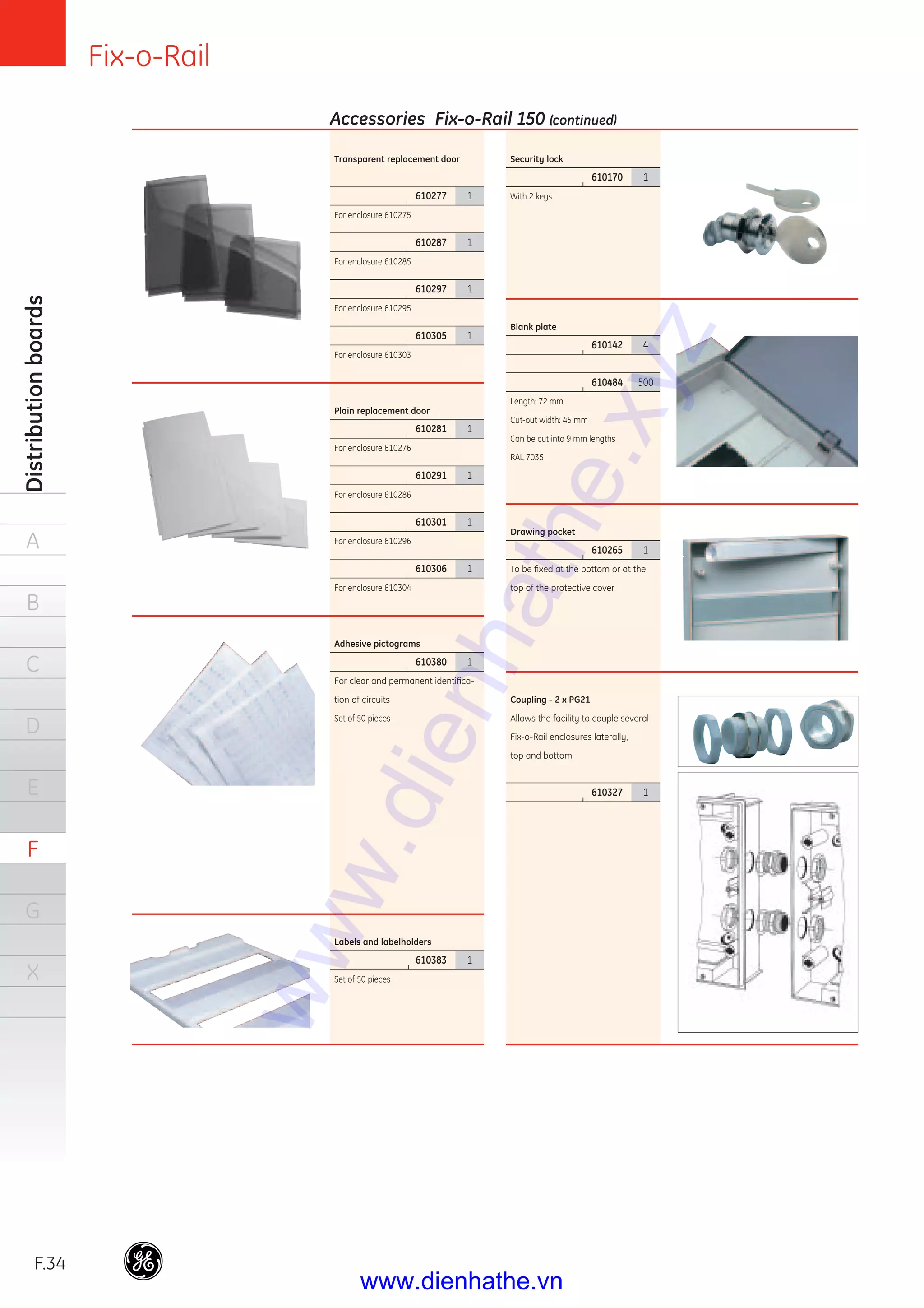 Fix-o-Rail
F.34
Distributionboards
A
B
C
D
E
F
G
X
Security lock
|
610170 1
With 2 keys
Blank plate
|
610142 4
|
610484 500
Length: 72 mm
Cut-out width: 45 mm
Can be cut into 9 mm lengths
RAL 7035
Drawing pocket
|
610265 1
To be ﬁxed at the bottom or at the
top of the protective cover
Coupling - 2 x PG21
Allows the facility to couple several
Fix-o-Rail enclosures laterally,
top and bottom
|
610327 1
Transparent replacement door
|
610277 1
For enclosure 610275
|
610287 1
For enclosure 610285
|
610297 1
For enclosure 610295
|
610305 1
For enclosure 610303
Plain replacement door
|
610281 1
For enclosure 610276
|
610291 1
For enclosure 610286
|
610301 1
For enclosure 610296
|
610306 1
For enclosure 610304
Adhesive pictograms
|
610380 1
For clear and permanent identiﬁca-
tion of circuits
Set of 50 pieces
Labels and labelholders
|
610383 1
Set of 50 pieces
Accessories Fix-o-Rail 150 (continued)
www.dienhathe.xyz
www.dienhathe.vn
 