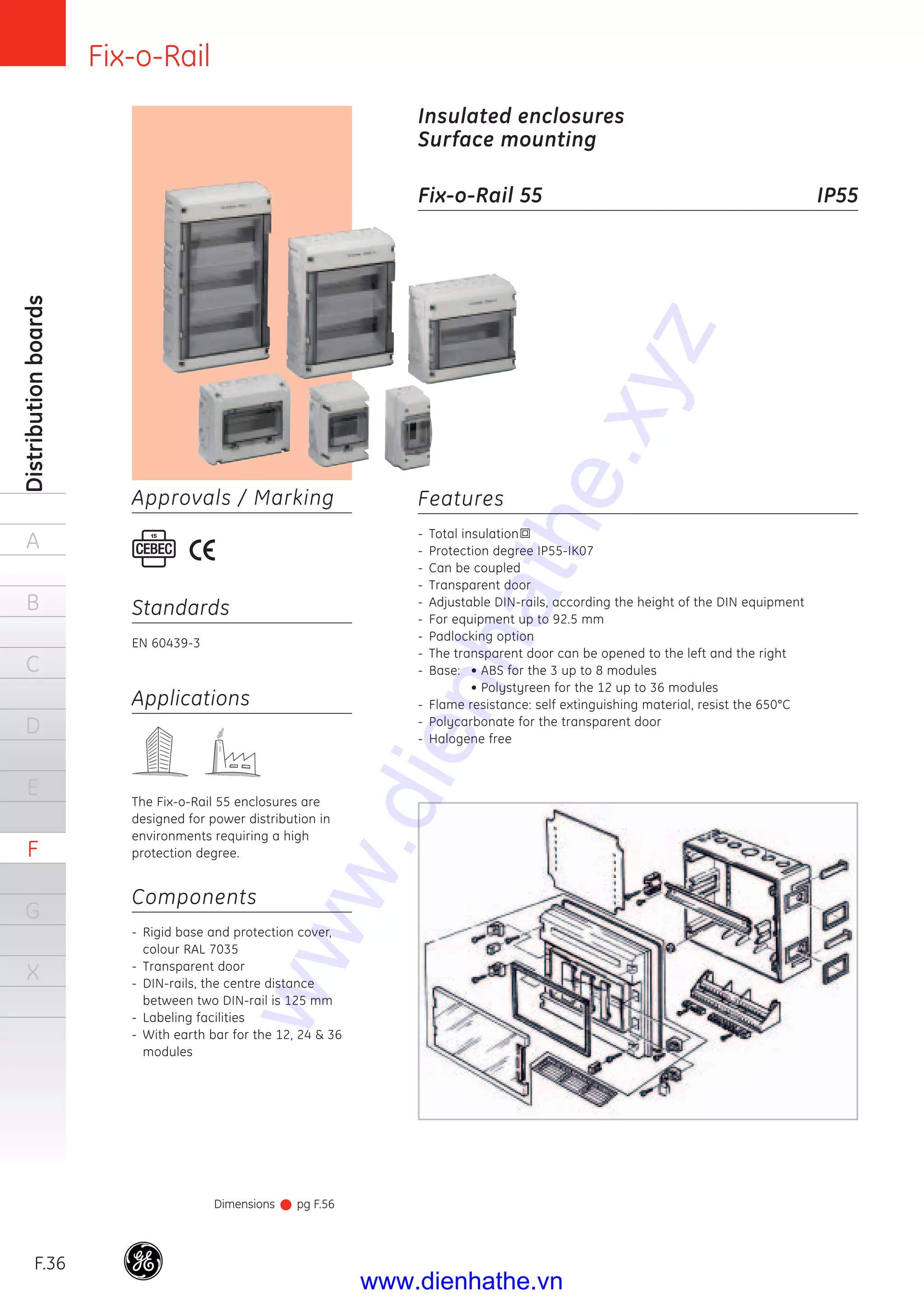 Fix-o-Rail
F.36
Distributionboards
A
B
C
D
E
F
G
X
Features
- Total insulation
- Protection degree IP55-IK07
- Can be coupled
- Transparent door
- Adjustable DIN-rails, according the height of the DIN equipment
- For equipment up to 92.5 mm
- Padlocking option
- The transparent door can be opened to the left and the right
- Base: • ABS for the 3 up to 8 modules
• Polystyreen for the 12 up to 36 modules
- Flame resistance: self extinguishing material, resist the 650°C
- Polycarbonate for the transparent door
- Halogene free
Insulated enclosures
Surface mounting
Fix-o-Rail 55 IP55
Applications
The Fix-o-Rail 55 enclosures are
designed for power distribution in
environments requiring a high
protection degree.
Components
- Rigid base and protection cover,
colour RAL 7035
- Transparent door
- DIN-rails, the centre distance
between two DIN-rail is 125 mm
- Labeling facilities
- With earth bar for the 12, 24 & 36
modules
Dimensions pg F.56
Standards
EN 60439-3
Approvals / Marking
www.dienhathe.xyz
www.dienhathe.vn
 