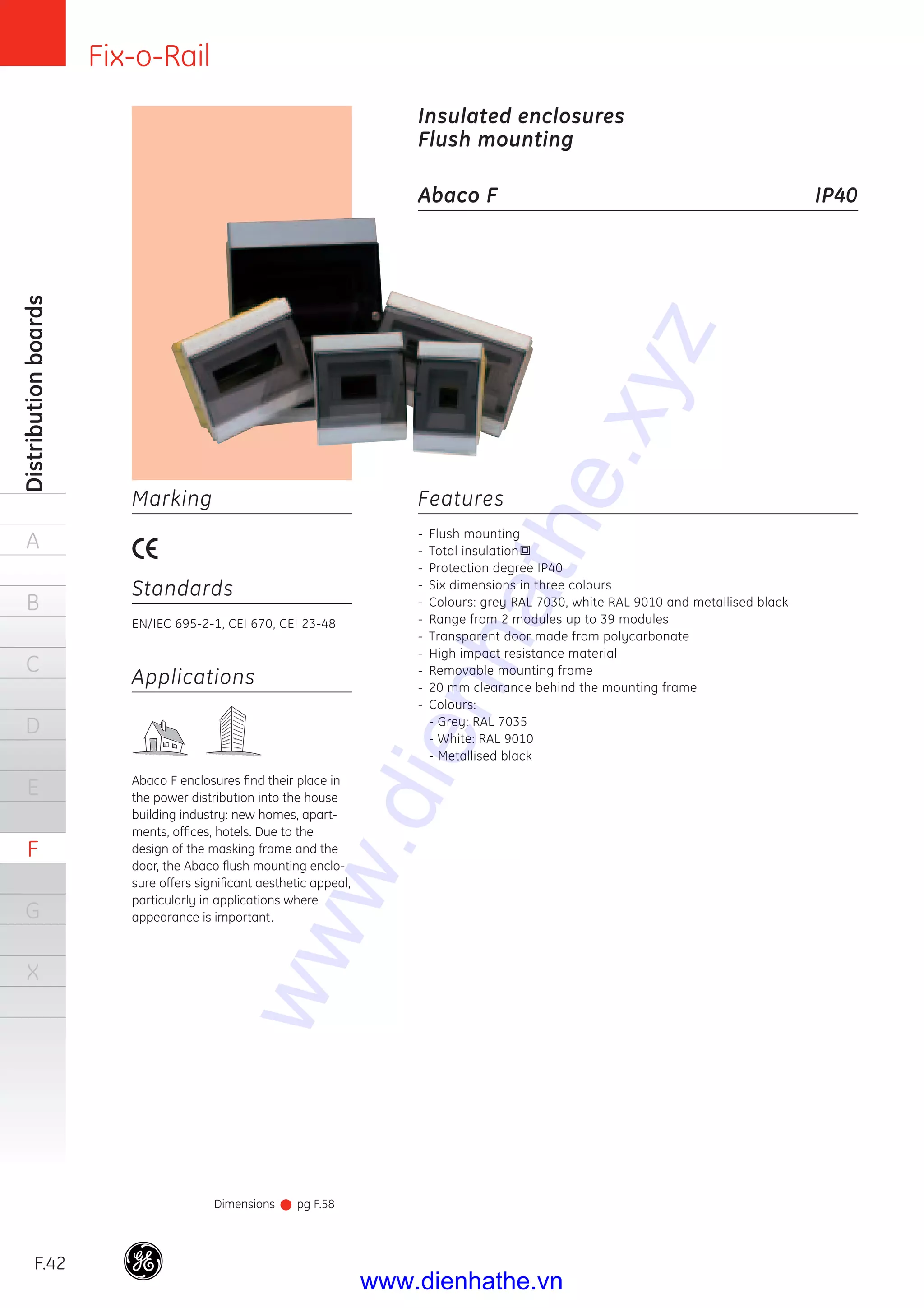 Fix-o-Rail
F.42
Distributionboards
A
B
C
D
E
F
G
X
Features
- Flush mounting
- Total insulation
- Protection degree IP40
- Six dimensions in three colours
- Colours: grey RAL 7030, white RAL 9010 and metallised black
- Range from 2 modules up to 39 modules
- Transparent door made from polycarbonate
- High impact resistance material
- Removable mounting frame
- 20 mm clearance behind the mounting frame
- Colours:
- Grey: RAL 7035
- White: RAL 9010
- Metallised black
Applications
Abaco F enclosures ﬁnd their place in
the power distribution into the house
building industry: new homes, apart-
ments, ofﬁces, hotels. Due to the
design of the masking frame and the
door, the Abaco ﬂush mounting enclo-
sure offers signiﬁcant aesthetic appeal,
particularly in applications where
appearance is important.
Marking
Standards
EN/IEC 695-2-1, CEI 670, CEI 23-48
Insulated enclosures
Flush mounting
Abaco F IP40
Dimensions pg F.58
www.dienhathe.xyz
www.dienhathe.vn
 
