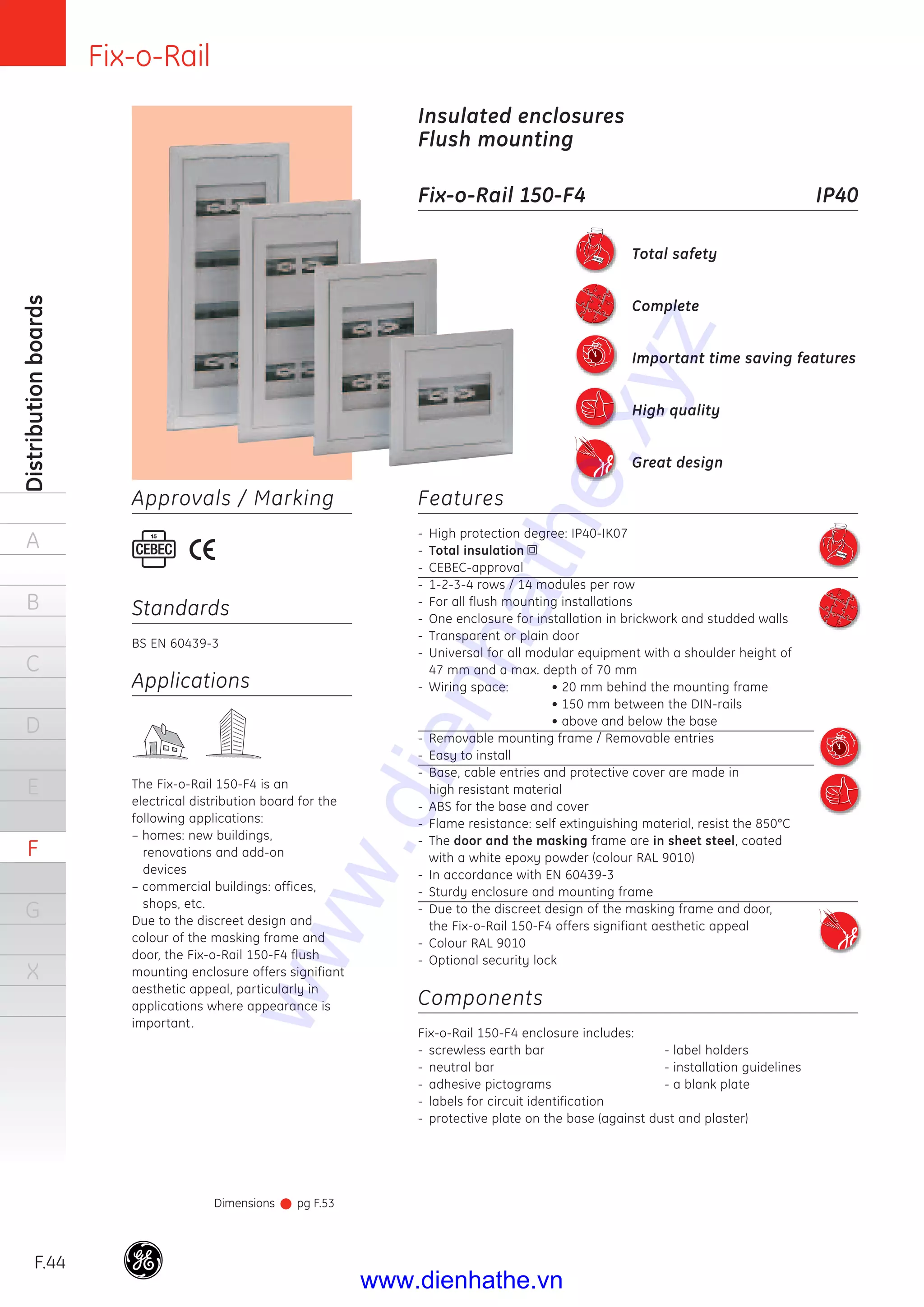 Fix-o-Rail
F.44
Distributionboards
A
B
C
D
E
F
G
X
Insulated enclosures
Flush mounting
Fix-o-Rail 150-F4 IP40
Applications
The Fix-o-Rail 150-F4 is an
electrical distribution board for the
following applications:
– homes: new buildings,
renovations and add-on
devices
– commercial buildings: offices,
shops, etc.
Due to the discreet design and
colour of the masking frame and
door, the Fix-o-Rail 150-F4 flush
mounting enclosure offers signifiant
aesthetic appeal, particularly in
applications where appearance is
important.
Standards
BS EN 60439-3
Approvals / Marking
Total safety
Complete
Important time saving features
High quality
Great design
Dimensions pg F.53
Features
- High protection degree: IP40-IK07
- Total insulation
- CEBEC-approval
- 1-2-3-4 rows / 14 modules per row
- For all flush mounting installations
- One enclosure for installation in brickwork and studded walls
- Transparent or plain door
- Universal for all modular equipment with a shoulder height of
47 mm and a max. depth of 70 mm
- Wiring space: • 20 mm behind the mounting frame
• 150 mm between the DIN-rails
• above and below the base
- Removable mounting frame / Removable entries
- Easy to install
- Base, cable entries and protective cover are made in
high resistant material
- ABS for the base and cover
- Flame resistance: self extinguishing material, resist the 850°C
- The door and the masking frame are in sheet steel, coated
with a white epoxy powder (colour RAL 9010)
- In accordance with EN 60439-3
- Sturdy enclosure and mounting frame
- Due to the discreet design of the masking frame and door,
the Fix-o-Rail 150-F4 offers signifiant aesthetic appeal
- Colour RAL 9010
- Optional security lock
Components
Fix-o-Rail 150-F4 enclosure includes:
- screwless earth bar - label holders
- neutral bar - installation guidelines
- adhesive pictograms - a blank plate
- labels for circuit identification
- protective plate on the base (against dust and plaster)
www.dienhathe.xyz
www.dienhathe.vn
 