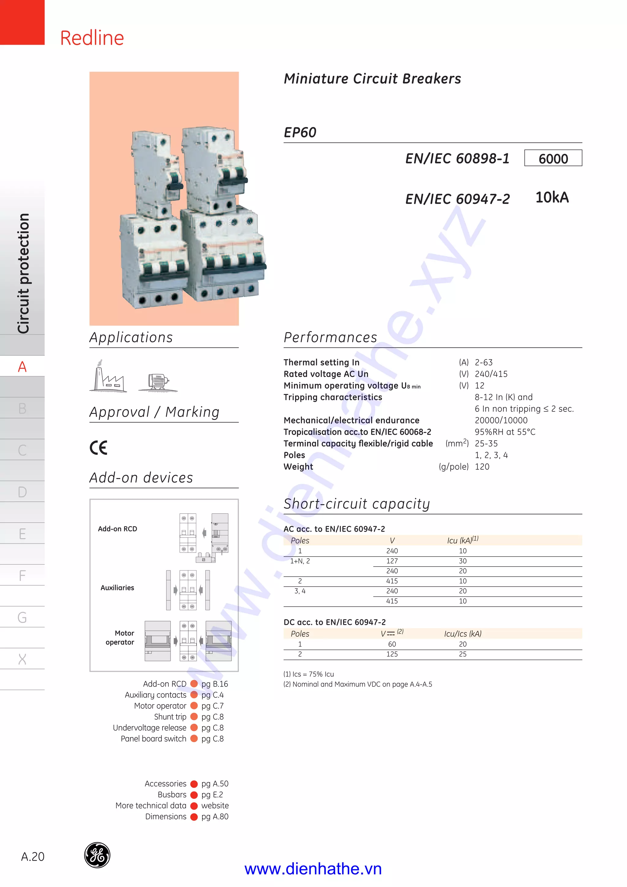 Redline
A.20
Circuitprotection
A
B
C
D
E
F
G
X
Applications
Approval / Marking
Add-on devices
EP60
Performances
Thermal setting In (A) 2-63
Rated voltage AC Un (V) 240/415
Minimum operating voltage UB min (V) 12
Tripping characteristics 8-12 In (K) and
6 In non tripping ≤ 2 sec.
Mechanical/electrical endurance 20000/10000
Tropicalisation acc.to EN/IEC 60068-2 95%RH at 55°C
Terminal capacity ﬂexible/rigid cable (mm2) 25-35
Poles 1, 2, 3, 4
Weight (g/pole) 120
Short-circuit capacity
AC acc. to EN/IEC 60947-2
Poles V Icu (kA)(1)
1 240 10
1+N, 2 127 30
240 20
2 415 10
3, 4 240 20
415 10
DC acc. to EN/IEC 60947-2
Poles V (2) Icu/Ics (kA)
1 60 20
2 125 25
(1) Ics = 75% Icu
(2) Nominal and Maximum VDC on page A.4-A.5
EN/IEC 60898-1
EN/IEC 60947-2
6000
10kA
Miniature Circuit Breakers
Auxiliaries
Motor
operator
Add-on RCD
Accessories
Busbars
More technical data
Dimensions
pg A.50
pg E.2
website
pg A.80
Add-on RCD
Auxiliary contacts
Motor operator
Shunt trip
Undervoltage release
Panel board switch
pg B.16
pg C.4
pg C.7
pg C.8
pg C.8
pg C.8
www.dienhathe.xyz
www.dienhathe.vn
 