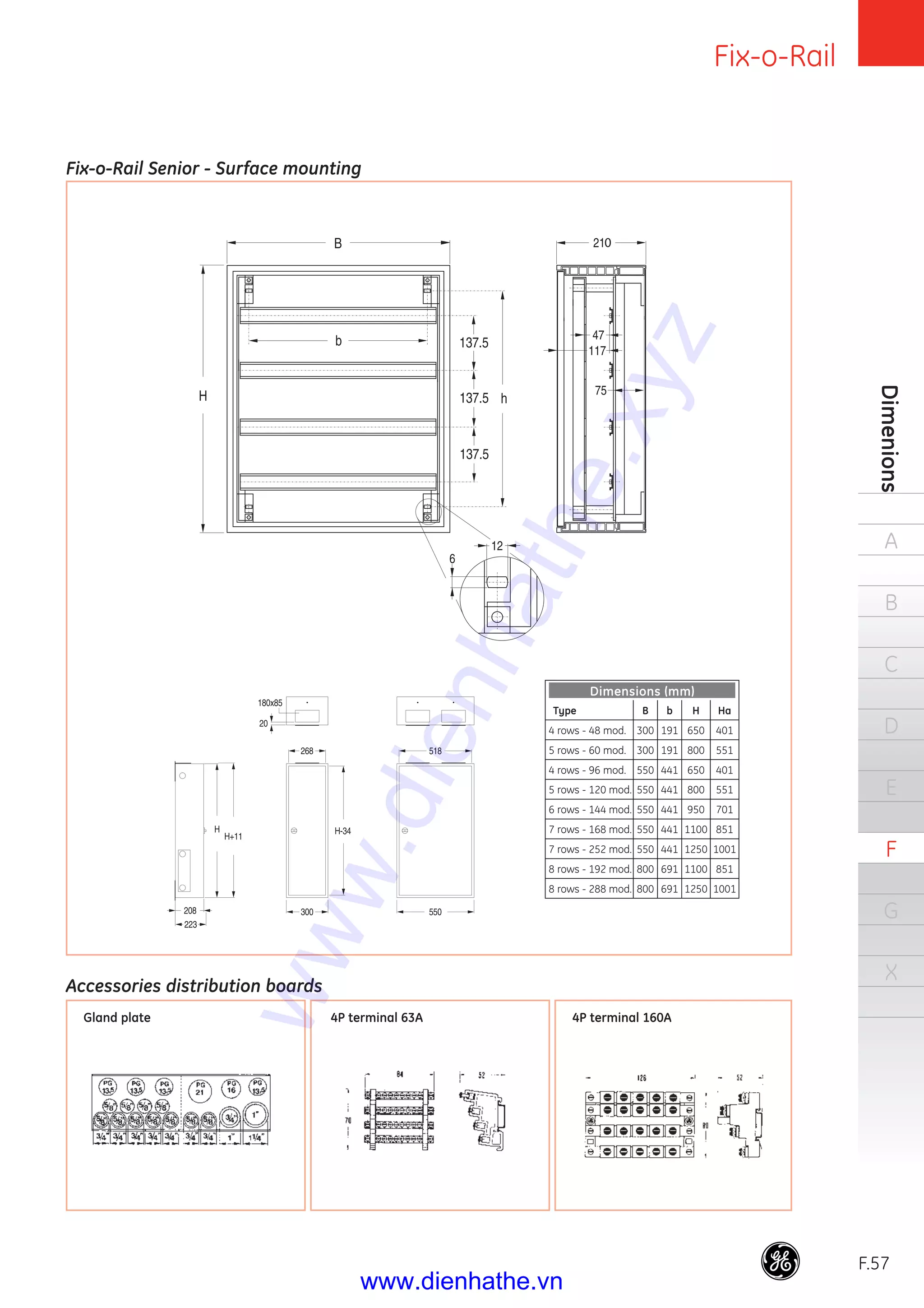 Fix-o-Rail
F.57
Dimenions
A
B
C
D
E
F
G
X
Fix-o-Rail Senior - Surface mounting
Accessories distribution boards
Gland plate 4P terminal 63A 4P terminal 160A
Dimensions (mm)
Type B b H Ha
4 rows - 48 mod. 300 191 650 401
5 rows - 60 mod. 300 191 800 551
4 rows - 96 mod. 550 441 650 401
5 rows - 120 mod. 550 441 800 551
6 rows - 144 mod. 550 441 950 701
7 rows - 168 mod. 550 441 1100 851
7 rows - 252 mod. 550 441 1250 1001
8 rows - 192 mod. 800 691 1100 851
8 rows - 288 mod. 800 691 1250 1001
www.dienhathe.xyz
www.dienhathe.vn
 