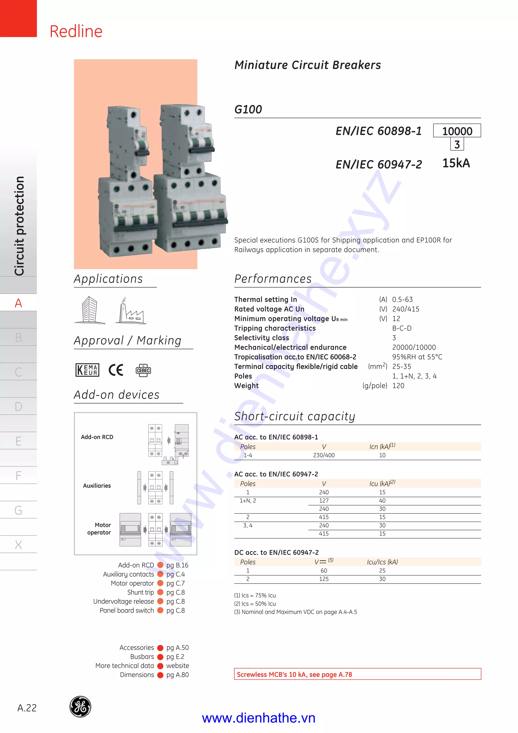 Redline
A.22
Circuitprotection
A
B
C
D
E
F
G
X
Applications
Approval / Marking
Add-on devices
G100
Performances
Thermal setting In (A) 0.5-63
Rated voltage AC Un (V) 240/415
Minimum operating voltage UB min (V) 12
Tripping characteristics B-C-D
Selectivity class 3
Mechanical/electrical endurance 20000/10000
Tropicalisation acc.to EN/IEC 60068-2 95%RH at 55°C
Terminal capacity ﬂexible/rigid cable (mm2) 25-35
Poles 1, 1+N, 2, 3, 4
Weight (g/pole) 120
Short-circuit capacity
AC acc. to EN/IEC 60898-1
Poles V Icn (kA)(1)
1-4 230/400 10
AC acc. to EN/IEC 60947-2
Poles V Icu (kA)(2)
1 240 15
1+N, 2 127 40
240 30
2 415 15
3, 4 240 30
415 15
DC acc. to EN/IEC 60947-2
Poles V (3) Icu/Ics (kA)
1 60 25
2 125 30
(1) Ics = 75% Icu
(2) Ics = 50% Icu
(3) Nominal and Maximum VDC on page A.4-A.5
EN/IEC 60898-1
EN/IEC 60947-2
10000
3
15kA
Miniature Circuit Breakers
Auxiliaries
Motor
operator
Add-on RCD
Special executions G100S for Shipping application and EP100R for
Railways application in separate document.
Screwless MCB's 10 kA, see page A.78
Accessories
Busbars
More technical data
Dimensions
pg A.50
pg E.2
website
pg A.80
Add-on RCD
Auxiliary contacts
Motor operator
Shunt trip
Undervoltage release
Panel board switch
pg B.16
pg C.4
pg C.7
pg C.8
pg C.8
pg C.8
www.dienhathe.xyz
www.dienhathe.vn
 