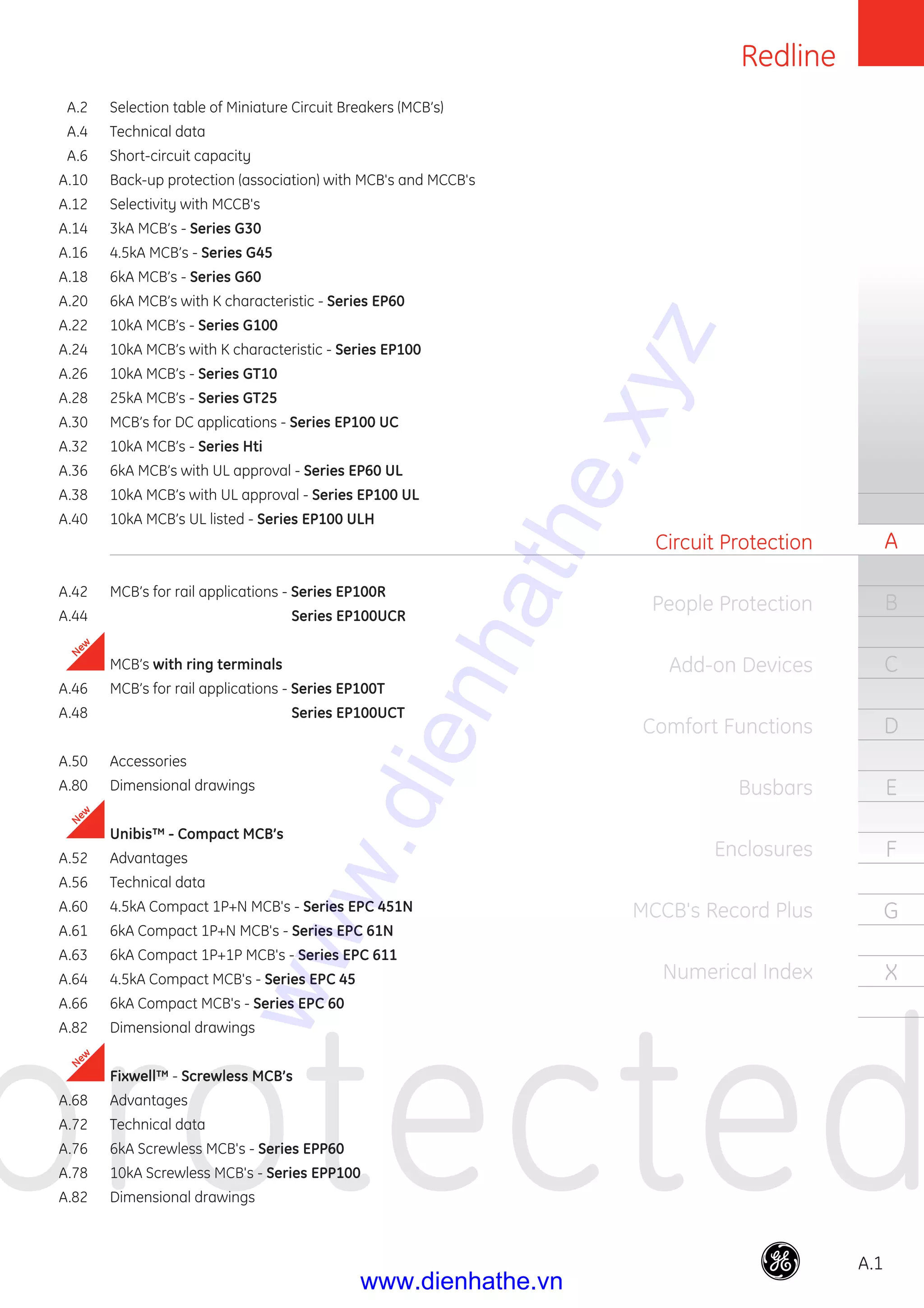 Redline
A.1
protected
A
B
C
D
E
F
G
X
Circuit Protection
People Protection
Add-on Devices
Comfort Functions
Busbars
Enclosures
MCCB's Record Plus
Numerical Index
p
New
New
New
A.2 Selection table of Miniature Circuit Breakers (MCB’s)
A.4 Technical data
A.6 Short-circuit capacity
A.10 Back-up protection (association) with MCB's and MCCB's
A.12 Selectivity with MCCB's
A.14 3kA MCB’s - Series G30
A.16 4.5kA MCB’s - Series G45
A.18 6kA MCB’s - Series G60
A.20 6kA MCB’s with K characteristic - Series EP60
A.22 10kA MCB’s - Series G100
A.24 10kA MCB’s with K characteristic - Series EP100
A.26 10kA MCB’s - Series GT10
A.28 25kA MCB’s - Series GT25
A.30 MCB’s for DC applications - Series EP100 UC
A.32 10kA MCB’s - Series Hti
A.36 6kA MCB’s with UL approval - Series EP60 UL
A.38 10kA MCB’s with UL approval - Series EP100 UL
A.40 10kA MCB’s UL listed - Series EP100 ULH
A.42 MCB’s for rail applications - Series EP100R
A.44 Series EP100UCR
MCB’s with ring terminals
A.46 MCB’s for rail applications - Series EP100T
A.48 Series EP100UCT
A.50 Accessories
A.80 Dimensional drawings
Unibis™ - Compact MCB’s
A.52 Advantages
A.56 Technical data
A.60 4.5kA Compact 1P+N MCB's - Series EPC 451N
A.61 6kA Compact 1P+N MCB's - Series EPC 61N
A.63 6kA Compact 1P+1P MCB's - Series EPC 611
A.64 4.5kA Compact MCB's - Series EPC 45
A.66 6kA Compact MCB's - Series EPC 60
A.82 Dimensional drawings
Fixwell™ - Screwless MCB’s
A.68 Advantages
A.72 Technical data
A.76 6kA Screwless MCB's - Series EPP60
A.78 10kA Screwless MCB's - Series EPP100
A.82 Dimensional drawings
www.dienhathe.xyz
www.dienhathe.vn
 