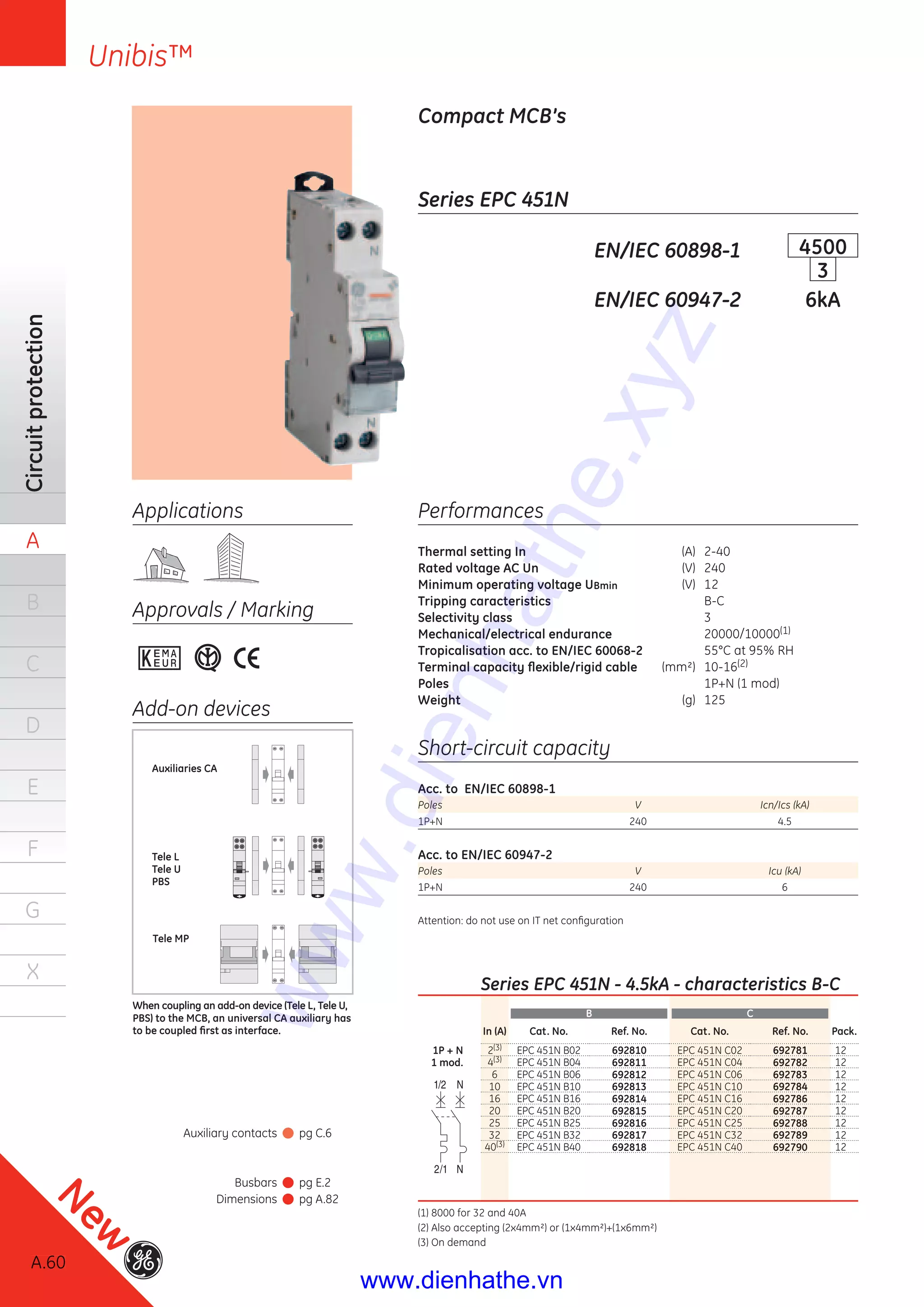 A.60
Circuitprotection
A
B
C
D
E
F
G
X
Unibis™
Series EPC 451N
Compact MCB’s
EN/IEC 60898-1 4500
3
EN/IEC 60947-2 6kA
Performances
Thermal setting In (A) 2-40
Rated voltage AC Un (V) 240
Minimum operating voltage UBmin (V) 12
Tripping caracteristics B-C
Selectivity class 3
Mechanical/electrical endurance 20000/10000(1)
Tropicalisation acc. to EN/IEC 60068-2 55°C at 95% RH
Terminal capacity ﬂexible/rigid cable (mm²) 10-16(2)
Poles 1P+N (1 mod)
Weight (g) 125
Short-circuit capacity
Acc. to EN/IEC 60898-1
Poles V Icn/Ics (kA)
1P+N 240 4.5
Acc. to EN/IEC 60947-2
Poles V Icu (kA)
1P+N 240 6
Attention: do not use on IT net conﬁguration
Applications
Approvals / Marking
Add-on devices
Tele MP
Auxiliaries CA
Tele L
Tele U
PBS
When coupling an add-on device (Tele L, Tele U,
PBS) to the MCB, an universal CA auxiliary has
to be coupled ﬁrst as interface.
Auxiliary contacts pg C.6
Busbars pg E.2
Dimensions pg A.82
Series EPC 451N - 4.5kA - characteristics B-C
B C
In (A) Cat. No. Ref. No. Cat. No. Ref. No. Pack.
1P + N 2(3) EPC 451N B02 692810 EPC 451N C02 692781 12
1 mod. 4(3) EPC 451N B04 692811 EPC 451N C04 692782 12
6 EPC 451N B06 692812 EPC 451N C06 692783 12
10 EPC 451N B10 692813 EPC 451N C10 692784 12
16 EPC 451N B16 692814 EPC 451N C16 692786 12
20 EPC 451N B20 692815 EPC 451N C20 692787 12
25 EPC 451N B25 692816 EPC 451N C25 692788 12
32 EPC 451N B32 692817 EPC 451N C32 692789 12
40(3) EPC 451N B40 692818 EPC 451N C40 692790 12
(1) 8000 for 32 and 40A
(2) Also accepting (2x4mm²) or (1x4mm²)+(1x6mm²)
(3) On demand
A.60
New
www.dienhathe.xyz
www.dienhathe.vn
 