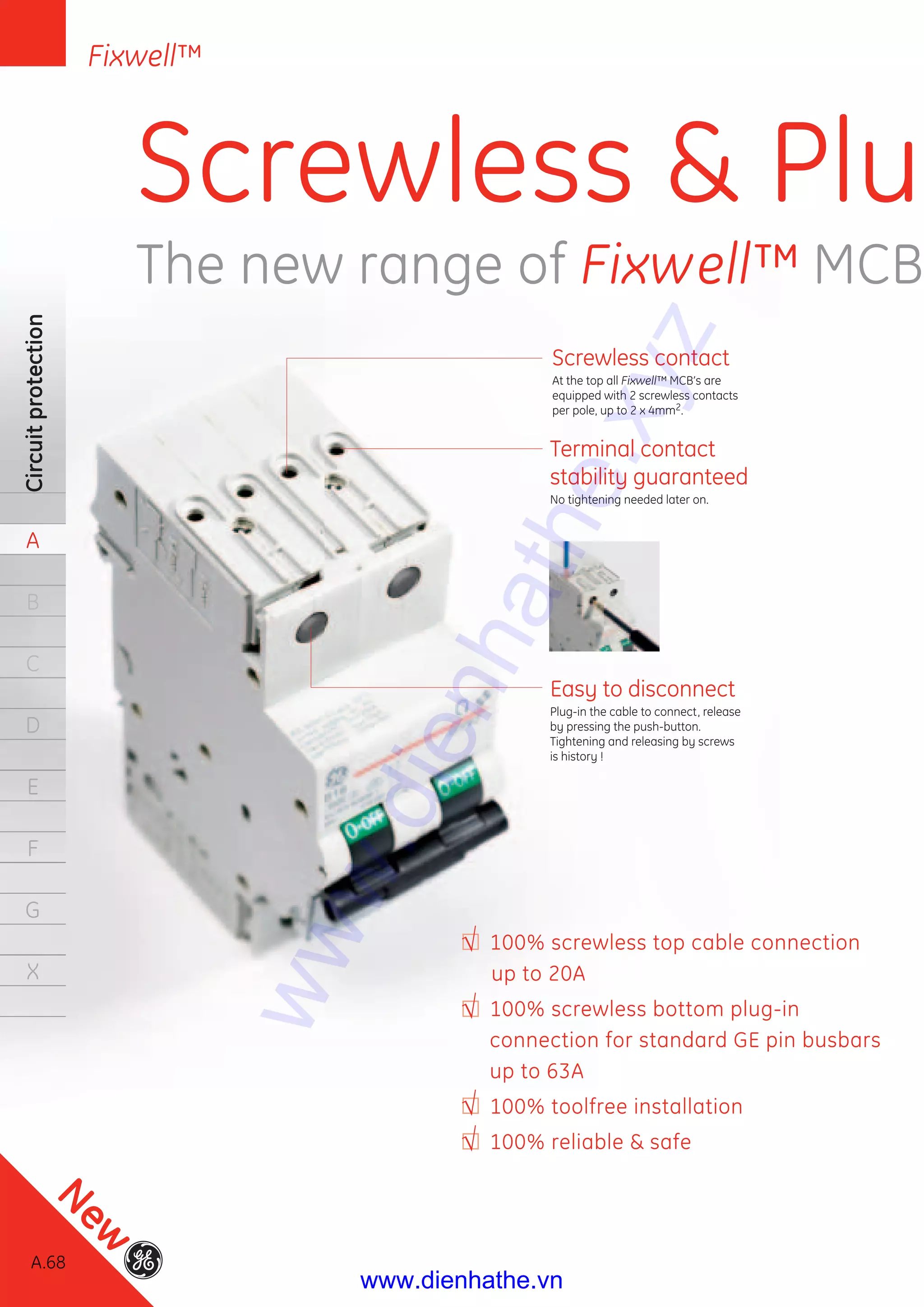 A.68
Circuitprotection
A
B
C
D
E
F
G
X
Circuitprotection
A
B
C
D
E
FF
G
X
Screwless contact
At the top all Fixwell™ MCB’s are
equipped with 2 screwless contacts
per pole, up to 2 x 4mm2.
Terminal contact
stability guaranteed
No tightening needed later on.
Easy to disconnect
Plug-in the cable to connect, release
by pressing the push-button.
Tightening and releasing by screws
is history !
100% screwless top cable connection
up to 20A
100% screwless bottom plug-in
connection for standard GE pin busbars
up to 63A
100% toolfree installation
100% reliable & safe
Screwless & Plu
The new range of Fixwell™ MCB
Fixwell™
A.68
New
www.dienhathe.xyz
www.dienhathe.vn
 