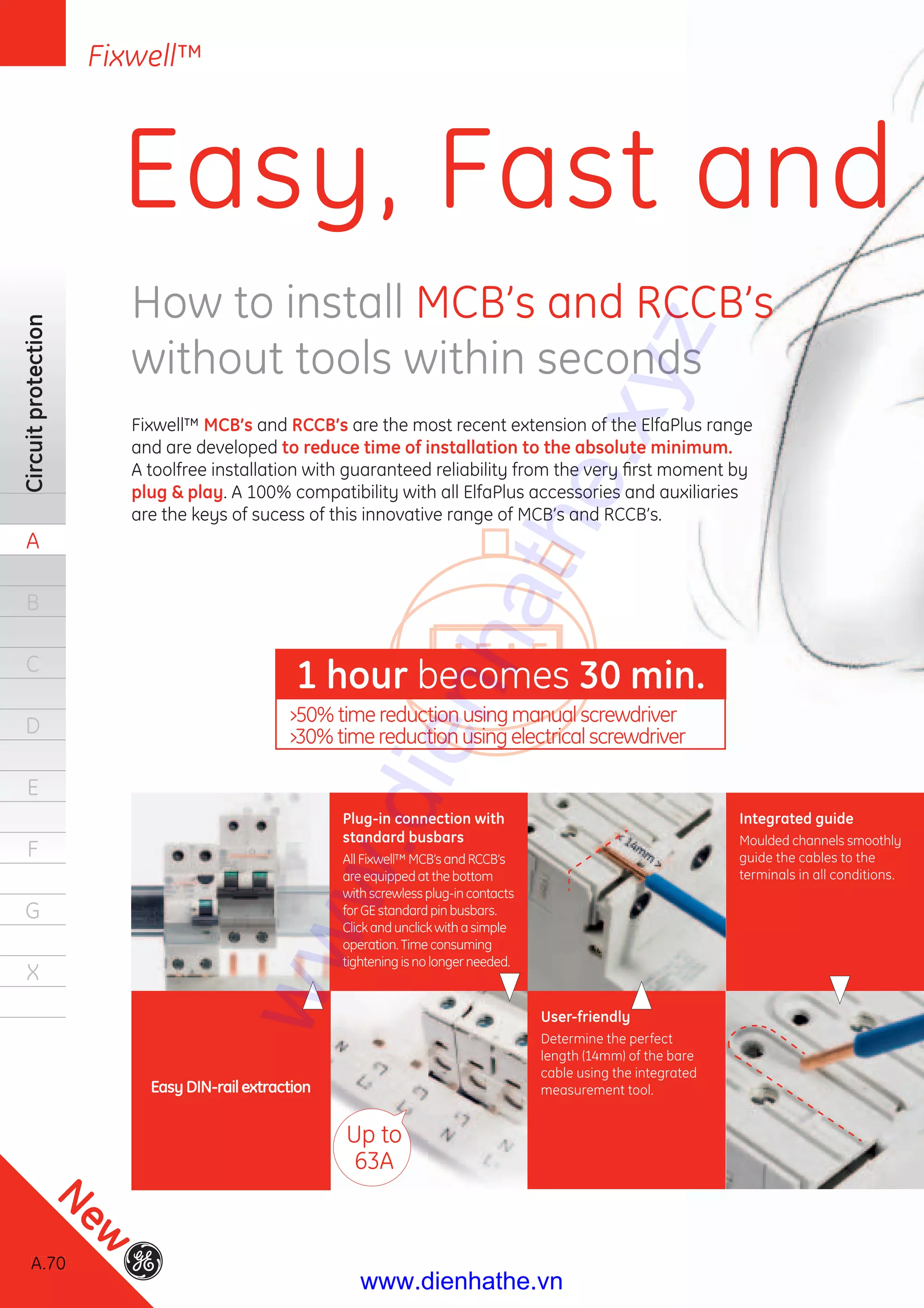 A.70
Circuitprotection
A
B
C
D
E
F
G
X
Easy, Fast and
How to install MCB’s and RCCB’s
without tools within seconds
Fixwell™ MCB’s and RCCB’s are the most recent extension of the ElfaPlus range
and are developed to reduce time of installation to the absolute minimum.
A toolfree installation with guaranteed reliability from the very ﬁrst moment by
plug & play. A 100% compatibility with all ElfaPlus accessories and auxiliaries
are the keys of sucess of this innovative range of MCB’s and RCCB’s.
Integrated guide
Moulded channels smoothly
guide the cables to the
terminals in all conditions.
Up to
63A
Plug-in connection with
standard busbars
All Fixwell™ MCB’s and RCCB’s
are equipped at the bottom
with screwless plug-in contacts
for GE standard pin busbars.
Click and unclick with a simple
operation. Time consuming
tightening is no longer needed.
User-friendly
Determine the perfect
length (14mm) of the bare
cable using the integrated
measurement tool.
1 hour becomes 30 min.
EasyDIN-railextraction
›50% time reduction using manual screwdriver
›30% time reduction using electrical screwdriver
70
Fixwell™
A.707070
New
www.dienhathe.xyz
www.dienhathe.vn
 
