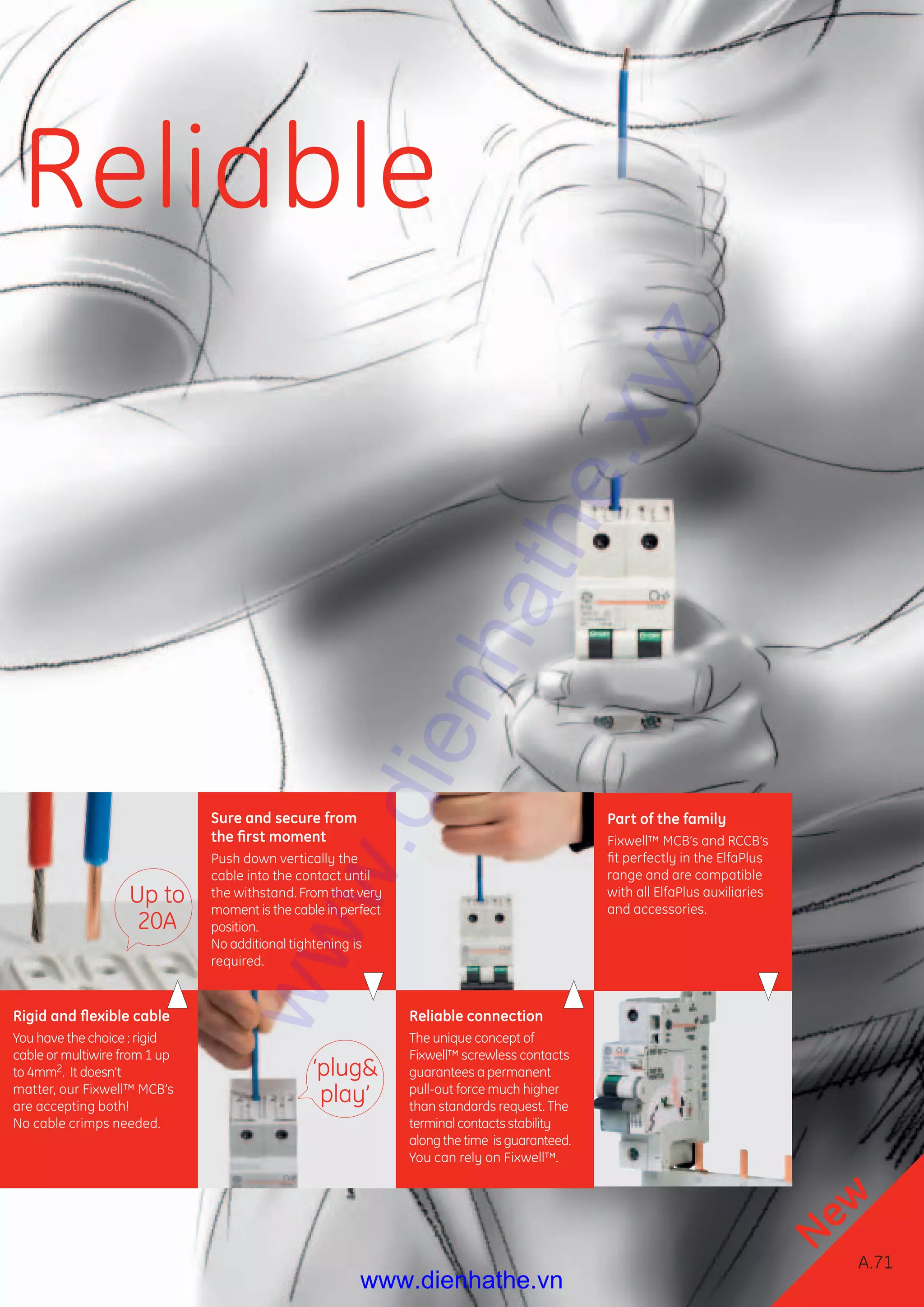 Redline
A.71
Circuitprotection
A
B
C
D
E
F
G
X
Rigid and ﬂexible cable
You have the choice : rigid
cable or multiwire from 1 up
to 4mm2. It doesn’t
matter, our Fixwell™ MCB’s
are accepting both!
No cable crimps needed.
Sure and secure from
the ﬁrst moment
Push down vertically the
cable into the contact until
the withstand. From that very
moment is the cable in perfect
position.
No additional tightening is
required.
Reliable connection
The unique concept of
Fixwell™ screwless contacts
guarantees a permanent
pull-out force much higher
than standards request. The
terminal contacts stability
along the time is guaranteed.
You can rely on Fixwell™.
Part of the family
Fixwell™ MCB’s and RCCB’s
ﬁt perfectly in the ElfaPlus
range and are compatible
with all ElfaPlus auxiliaries
and accessories.
‘plug&
play’
Up to
20A
Reliable
New
A.71
www.dienhathe.xyz
www.dienhathe.vn
 