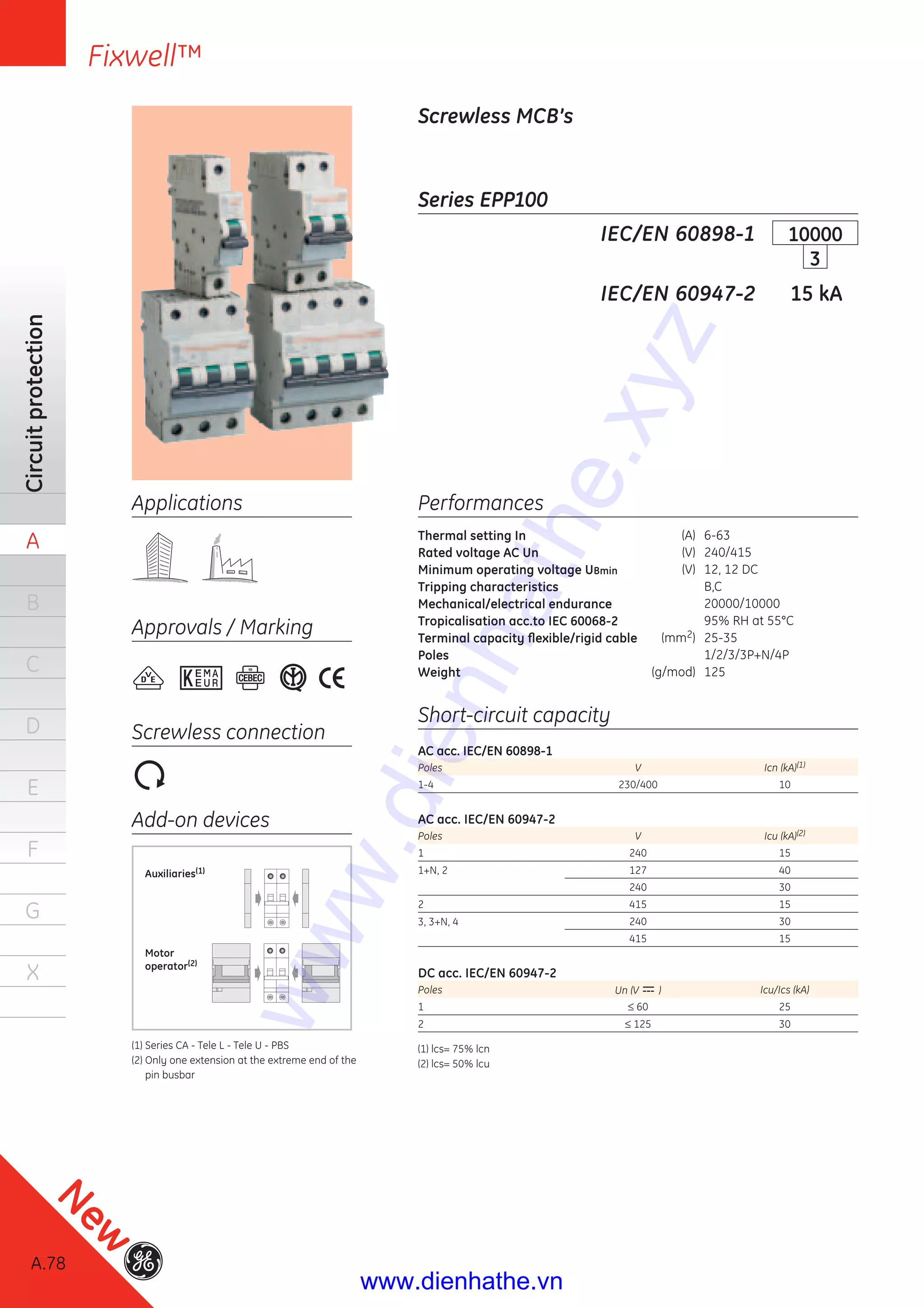 A.78
Circuitprotection
A
B
C
D
E
F
G
X
Fixwell™
A.78
New
Applications
Approvals / Marking
Screwless connection
Add-on devices
Performances
Thermal setting In (A) 6-63
Rated voltage AC Un (V) 240/415
Minimum operating voltage UBmin (V) 12, 12 DC
Tripping characteristics B,C
Mechanical/electrical endurance 20000/10000
Tropicalisation acc.to IEC 60068-2 95% RH at 55°C
Terminal capacity ﬂexible/rigid cable (mm2) 25-35
Poles 1/2/3/3P+N/4P
Weight (g/mod) 125
Short-circuit capacity
AC acc. IEC/EN 60898-1
Poles V Icn (kA)(1)
1-4 230/400 10
AC acc. IEC/EN 60947-2
Poles V Icu (kA)(2)
1 240 15
1+N, 2 127 40
240 30
2 415 15
3, 3+N, 4 240 30
415 15
DC acc. IEC/EN 60947-2
Poles Un (V ) Icu/Ics (kA)
1 ≤ 60 25
2 ≤ 125 30
(1) lcs= 75% lcn
(2) lcs= 50% lcu
Series EPP100
Screwless MCB’s
IEC/EN 60898-1
IEC/EN 60947-2 15 kA
10000
3
Auxiliaries(1)
Motor
operator(2)
(1) Series CA - Tele L - Tele U - PBS
(2) Only one extension at the extreme end of the
pin busbar
www.dienhathe.xyz
www.dienhathe.vn
 