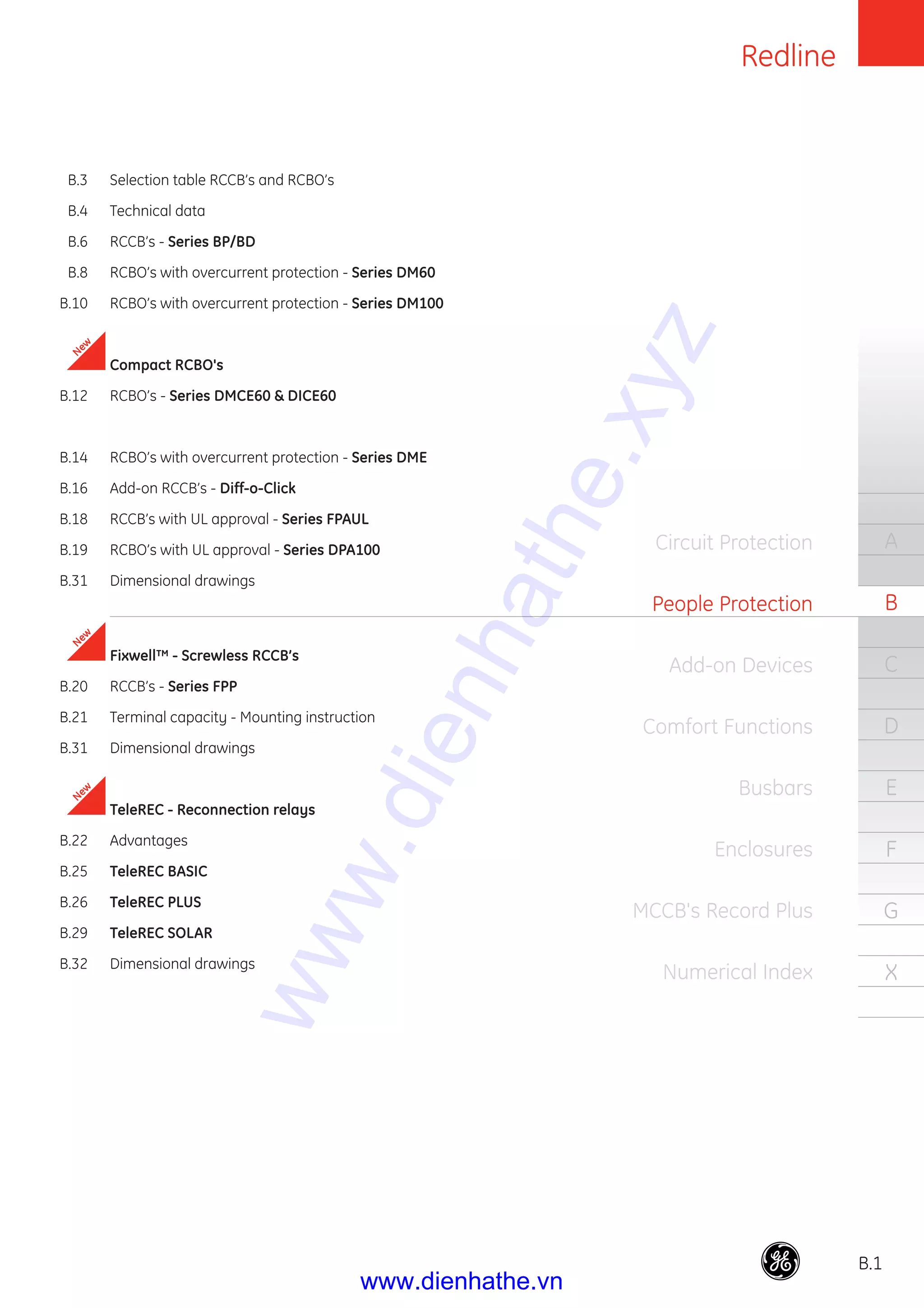 Redline
B.1
A
B
C
D
E
F
G
X
Circuit Protection
People Protection
Add-on Devices
Comfort Functions
Busbars
Enclosures
MCCB's Record Plus
Numerical Index
B.3 Selection table RCCB’s and RCBO’s
B.4 Technical data
B.6 RCCB’s - Series BP/BD
B.8 RCBO’s with overcurrent protection - Series DM60
B.10 RCBO’s with overcurrent protection - Series DM100
Compact RCBO's
B.12 RCBO’s - Series DMCE60 & DICE60
B.14 RCBO’s with overcurrent protection - Series DME
B.16 Add-on RCCB’s - Diff-o-Click
B.18 RCCB’s with UL approval - Series FPAUL
B.19 RCBO’s with UL approval - Series DPA100
B.31 Dimensional drawings
Fixwell™ - Screwless RCCB’s
B.20 RCCB’s - Series FPP
B.21 Terminal capacity - Mounting instruction
B.31 Dimensional drawings
TeleREC - Reconnection relays
B.22 Advantages
B.25 TeleREC BASIC
B.26 TeleREC PLUS
B.29 TeleREC SOLAR
B.32 Dimensional drawings
New
New
New
www.dienhathe.xyz
www.dienhathe.vn
 