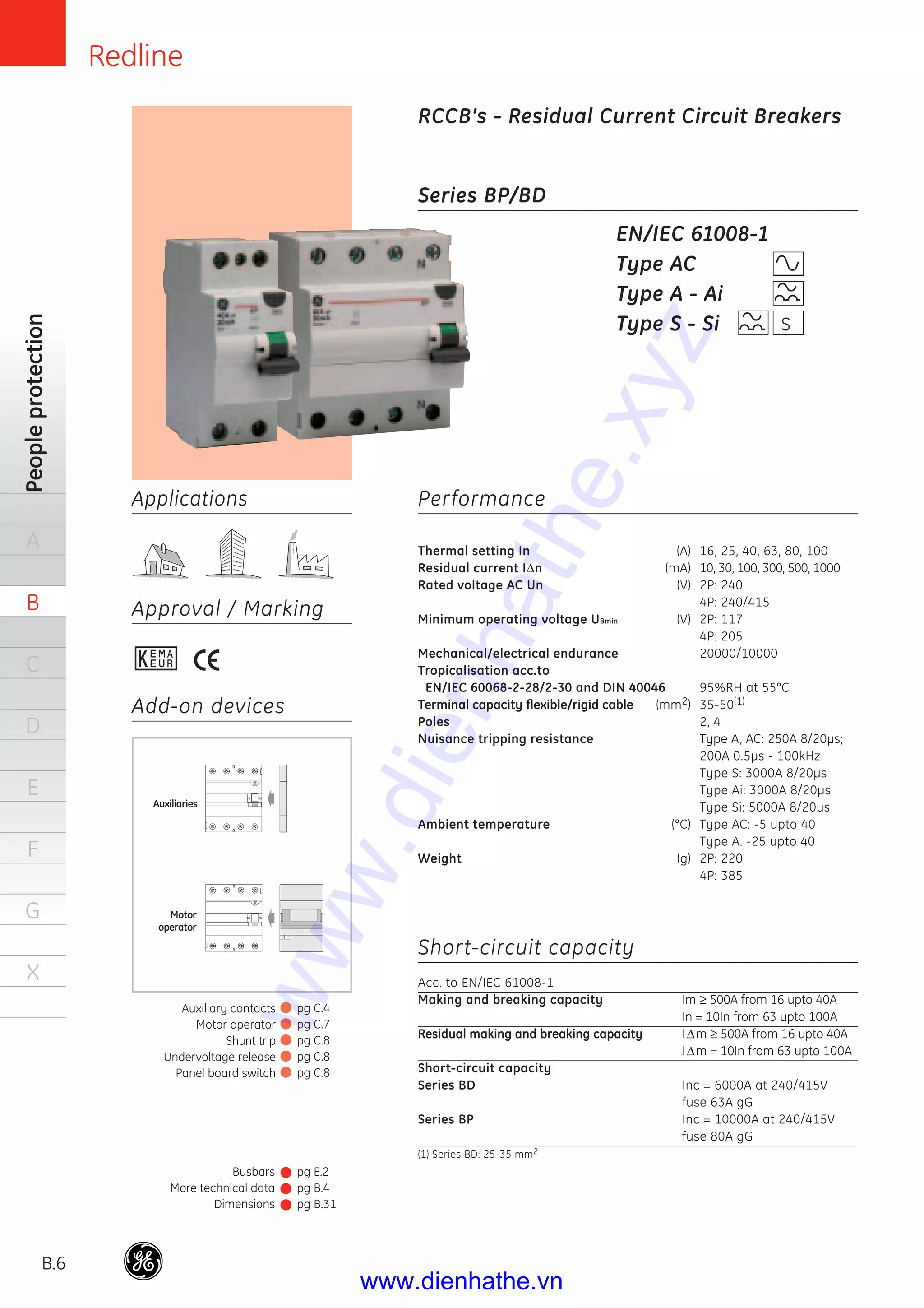 Redline
B.6
Peopleprotection
A
B
C
D
E
F
G
X
Applications
Approval / Marking
Series BP/BD
Performance
Thermal setting In (A) 16, 25, 40, 63, 80, 100
Residual current IΔn (mA) 10, 30, 100, 300, 500, 1000
Rated voltage AC Un (V) 2P: 240
4P: 240/415
Minimum operating voltage UBmin (V) 2P: 117
4P: 205
Mechanical/electrical endurance 20000/10000
Tropicalisation acc.to
EN/IEC 60068-2-28/2-30 and DIN 40046 95%RH at 55°C
Terminal capacity ﬂexible/rigid cable (mm2) 35-50(1)
Poles 2, 4
Nuisance tripping resistance Type A, AC: 250A 8/20μs;
200A 0.5μs - 100kHz
Type S: 3000A 8/20μs
Type Ai: 3000A 8/20μs
Type Si: 5000A 8/20μs
Ambient temperature (°C) Type AC: -5 upto 40
Type A: -25 upto 40
Weight (g) 2P: 220
4P: 385
Short-circuit capacity
Acc. to EN/IEC 61008-1
Making and breaking capacity Im ≥ 500A from 16 upto 40A
In = 10In from 63 upto 100A
Residual making and breaking capacity IΔm ≥ 500A from 16 upto 40A
IΔm = 10In from 63 upto 100A
Short-circuit capacity
Series BD Inc = 6000A at 240/415V
fuse 63A gG
Series BP Inc = 10000A at 240/415V
fuse 80A gG
(1) Series BD: 25-35 mm2
EN/IEC 61008-1
Type AC
Type A - Ai
Type S - Si
Busbars
More technical data
Dimensions
pg E.2
pg B.4
pg B.31
Auxiliary contacts
Motor operator
Shunt trip
Undervoltage release
Panel board switch
pg C.4
pg C.7
pg C.8
pg C.8
pg C.8
RCCB’s - Residual Current Circuit Breakers
Add-on devices
S
Auxiliaries
Motor
operator
www.dienhathe.xyz
www.dienhathe.vn
 