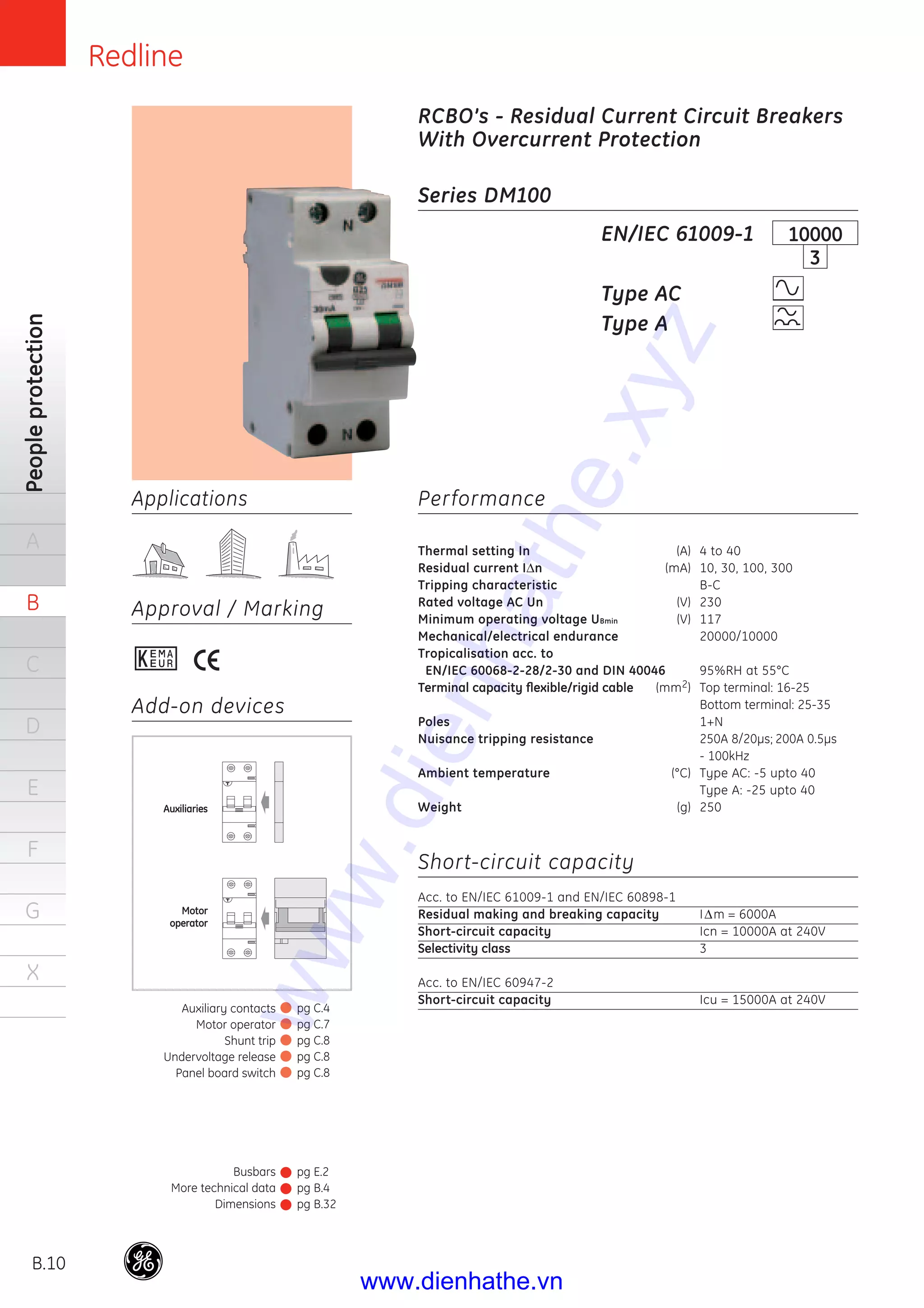 Redline
B.10
Peopleprotection
A
B
C
D
E
F
G
X
Applications
Approval / Marking
Series DM100
Performance
Thermal setting In (A) 4 to 40
Residual current IΔn (mA) 10, 30, 100, 300
Tripping characteristic B-C
Rated voltage AC Un (V) 230
Minimum operating voltage UBmin (V) 117
Mechanical/electrical endurance 20000/10000
Tropicalisation acc. to
EN/IEC 60068-2-28/2-30 and DIN 40046 95%RH at 55°C
Terminal capacity ﬂexible/rigid cable (mm2) Top terminal: 16-25
Bottom terminal: 25-35
Poles 1+N
Nuisance tripping resistance 250A 8/20μs; 200A 0.5μs
- 100kHz
Ambient temperature (°C) Type AC: -5 upto 40
Type A: -25 upto 40
Weight (g) 250
Short-circuit capacity
Acc. to EN/IEC 61009-1 and EN/IEC 60898-1
Residual making and breaking capacity IΔm = 6000A
Short-circuit capacity Icn = 10000A at 240V
Selectivity class 3
Acc. to EN/IEC 60947-2
Short-circuit capacity Icu = 15000A at 240V
EN/IEC 61009-1
Type AC
Type A
RCBO’s - Residual Current Circuit Breakers
With Overcurrent Protection
Add-on devices
10000
3
T
T
Auxiliaries
Motor
operator
Busbars
More technical data
Dimensions
pg E.2
pg B.4
pg B.32
Auxiliary contacts
Motor operator
Shunt trip
Undervoltage release
Panel board switch
pg C.4
pg C.7
pg C.8
pg C.8
pg C.8
www.dienhathe.xyz
www.dienhathe.vn
 