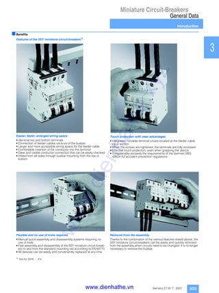 Miniature Circuit-Breakers
General Data
Introduction
3/23Siemens ET B1 T · 2007
1
2
3
4
5
6
7
8
9
10
11
12
13
14
15
16
17
■Benefits
Features of the 5SY miniature circuit-breakers1)
Easier, faster, enlarged wiring space
• Identical top and bottom terminals
• Connection of feeder cables vis-à-vis of the busbar
• Larger and more accessible wiring space for the feeder cable
• Comfortable insertion of the conductor into the terminal
• Clear and visible conductor connection that can be easily checked
• Infeed from all sides through busbar mounting from the top or
bottom
Touch protection with clear advantages
• Integrated movable terminal covers located at the feeder cable
input section
• When the screws are tightened, the terminals are fully enclosed
• Effective touch protection, even when grasping the device
• Considerably exceeds the requirements of the German VBG
4/BGV A2 accident prevention regulations
Flexible and no use of tools required
• Manual quick-assembly and disassembly systems requiring no
use of tools
• Fast assembly and disassembly of the 5SY miniature circuit-break-
ers to and from the standard mounting rail according to EN 60715
• All devices can be easily and conveniently replaced at any time
1)
Not for 5SY6 ...-.KV.
Removal from the assembly
Thanks to the combination of the various features stated above, the
5SY miniature circuit-breakers can be easily and quickly removed
from the assembly when circuits need to be changed: it is no longer
necessary to remove the busbar.
www.dienhathe.xyz
www.dienhathe.vn
 