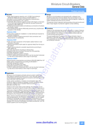 Miniature Circuit-Breakers
General Data
Product overview
3/3Siemens ET B1 T · 2007
1
2
3
4
5
6
7
8
9
10
11
12
13
14
15
16
17
■Benefits
• High rated breaking capacity up to 15 000 A according to
IEC/EN 60 898/25 kA according to IEC/EN 60947-2
• Excellent current limitation and selectivity characteristics
• Tripping characteristic A, B, C and D
• Terminals offer protection against contact with fingers or the back
of the hand that comply with the German accident prevention
regulations VBG 4/BGV A2
• Combined terminals enable a simultaneous connection of busbars
and feeder cables
• The handle locking device effectively prevents any unauthorized
operation of the handle
Features of 5SJ
• Particularly suitable for installation in small distribution boards for
building installations
• Double screwless outgoing terminal for fast connection and
disconnection of conductors.
Features of 5SY
• Safe and rapid connection of the feeder cables thanks to rear
relocation of busbar
• Identical terminals at both sides for optional infeed from the top or
the bottom
• Reach-round protection exceeds requirements according to
VBG 4/BGV A3
• No tools required for mounting or dismounting
• Supports fast and convenient removal from the assembly
• Variable designation system
• Separate switching position indicator
• Uniform additional components which can be mounted individual-
ly, fast and on-site thanks to their snap-on technique.
Features of 5SP4
• Disconnection characteristics according to DIN VDE 0660 Part 107
• Main switch characteristics according to EN 60204-1
• Variable designation system
• Can also be screwed onto base
• Separate switching position indicator
• Uniform additional components which can be mounted individual-
ly, fast and on-site thanks to their snap-on technique.
■Application
Miniature circuit-breakers primarily serve to protect cables and
lines against overload and short-circuit. Thus, they also serve to
protect electrical equipment against excessive overheating accord-
ing to DIN VDE 0100 Part 430.
Under certain conditions, miniature circuit-breakers also offer
protection against dangerous leakage currents caused by exces-
sive touch voltage due to insulation faults according to
DIN VDE 0100 Part 410.
Thanks to their fixed rated current settings, the miniature circuit-
breakers may also be used for limited motor protection applications.
There are a range of different tripping characteristics for each of the
applications presented. These are shown in greater detail in the in-
troduction. The IEC/EN 60898, DIN VDE 0641 Part 11 standards form
the basis for the miniature circuit-breakers' design and approval.
When used for industrial applications and for system and plant engi-
neering applications, the miniature circuit-breakers can be supple-
mented by individually mountable additional components such
as auxiliary switches, fault signal contacts, shunt trips, undervoltage
releases, RC units and individually mountable accessories, such as
busbar systems and mounting parts.
■Design
Miniature circuit-breakers are equipped with a delayed over-
load/time-dependent thermal release (thermal bimetal) for low
overcurrents and with an instantaneous electromagnetic release for
higher overload and short-circuit currents.
The special contact materials used guarantee a long service life and
offer a high degree of protection against contact welding.
■Functions
Thanks to the extremely fast contact separation in cases of failures
and the rapid quenching of the arc consequently generated in the
arcing chamber, the miniature circuit-breakers ensure safe and
current-limiting disconnection.
The permissible limit I2t values of the energy limitation class 3
specified in DIN VDE 0641 Part 11 are generally undercut by 50 %.
This guarantees an excellent selectivity towards upstream overcur-
rent protection devices.
www.dienhathe.xyz
www.dienhathe.vn
 