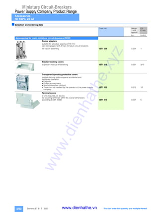 Miniature Circuit-Breakers
Power Supply Company Product Range
Accessories
for 5SP3, 25 kA
3/62 Siemens ET B1 T · 2007
■Selection and ordering data
Order No. Weight
1 unit
approx.
PS*
P. unit
kg Unit(s)
Accessories for main miniature circuit-breakers (SHU)
Busbar adapters
suitable for a busbar spacing of 40 mm;
can be equipped with 3 main miniature circuit-breakers;
for clip-on assembly 5ST1 328 0.234 1
Breaker blocking covers
to prevent manual off-switching 5ST1 318 0.001 3/10
Transparent operating protective covers
multiple locking options against accidental and
deliberate operation
• Padlocks
• Phillips screwdrivers
• Special wrenches (Antilux)
• These can be installed by the operator or the power supply
company
5ST1 323 0.012 1/3
Terminal covers
2 units required per device;
for covering terminals within the overall dimensions
according to DIN 43880 5ST1 316 0.001 6
* You can order this quantity or a multiple thereof.
www.dienhathe.xyz
www.dienhathe.vn
 