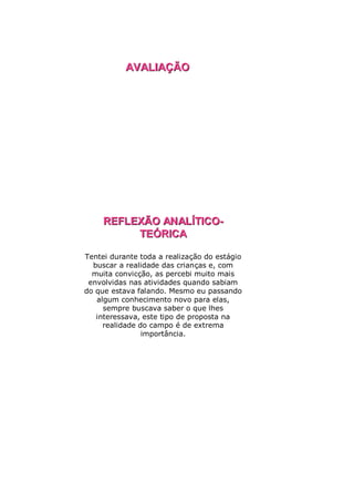 AVALIAÇÃO




     REFLEXÃO ANALÍTICO-
          TEÓRICA

Tentei durante toda a realização do estágio
  buscar a realidade das crianças e, com
  muita convicção, as percebi muito mais
 envolvidas nas atividades quando sabiam
do que estava falando. Mesmo eu passando
   algum conhecimento novo para elas,
     sempre buscava saber o que lhes
   interessava, este tipo de proposta na
     realidade do campo é de extrema
                importância.
 
