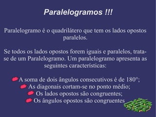 Paralelogramos !!!
Paralelogramo é o quadrilátero que tem os lados opostos
paralelos.
Se todos os lados opostos forem iguais e paralelos, trata-
se de um Paralelogramo. Um paralelogramo apresenta as
seguintes características:
A soma de dois ângulos consecutivos é de 180°;
As diagonais cortam-se no ponto médio;
Os lados opostos são congruentes;
Os ângulos opostos são congruentes
 