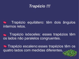 Trapézio !!!
Trapézio equilátero: têm dois ângulos
internos retos.
Trapézio isósceles: esses trapézios têm
os lados não paralelos congruentes.
Trapézio escaleno:esses trapézios têm os
quatro lados com medidas diferentes.
 