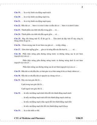 2
CTU of Medicine and Pharmacy YBK35
Câu 19. … là cơ tùy hành của động mạch nách.
Câu 20. … là cơ tùy hành của động mạch trụ.
Câu 21. … là cơ tùy hành của động mạch quay.
Câu 22. Đầu dài cơ … bám ở củ trên ổ chảo và đầu dài cơ … bám ở củ dưới ổ chảo.
Câu 23. Thành phần của rãnh nhị đầu trong gồm … và …
Câu 24. Thành phần của rãnh nhị đầu ngoài gồm … và …
Câu 25. Mạc đùi thủng một lỗ, lỗ đó gọi là … Tấm dưới da đậy trên lỗ này cũng bị
thủng nhiều lỗ gọi là …
Câu 26. Chỏm xương mác là nơi bám của gân cơ … và dây chằng …
Câu 27. Gân chân ngỗng gồm … gân cơ từ nông đến sâu lần lượt là …, … và …
Câu 28. Phần diện mông giữa đường mông trước và đường mông sau là nơi bám
(nguyên ủy) của cơ …
Phần diện mông giữa đường mông trước và đường mông dưới là nơi bám
(nguyên ủy) của cơ …
Phần diện mông sau đường mông sau là nơi bám (nguyên ủy) của cơ …
Câu 29. Đầu dài cơ nhị đầu đùi, cơ bán gân và cơ bán màng là ba cơ thuộc nhóm cơ …
Câu 30. Đầu dài cơ nhị đầu đùi có nguyên ủy chung với cơ …
Câu 31. Đáy của tam giác đùi là …
Cạnh trong tam giác đùi là ...
Cạnh ngoài tam giác đùi là ...
Câu 32. … là mốc mà động mạch dưới đòn đổi tên thành động mạch nách
… là mốc mà động mạch nách đổi tên thành động mạch cánh tay
… là mốc mà động mạch chậu ngoài đổi tên thành động mạch đùi
… là mốc mà động mạch đùi đổi tên thành động mạch khoeo
Câu 33. … là cơ dài nhất cơ thể.
 