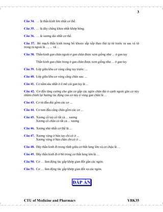 3
CTU of Medicine and Pharmacy YBK35
Câu 34. … là thần kinh lớn nhất cơ thể.
Câu 35. … là dây chẳng khỏe nhất khớp hông.
Câu 36. … là xương dài nhất cơ thể.
Câu 37. Bó mạch thần kinh trong hố khoeo sắp xếp theo thứ tự từ trước ra sau và từ
trong ra ngoài là ..., ... và ...
Câu 38. Thần kinh gan chân ngoài ở gan chân được xem giống như ... ở gan tay
Thần kinh gan chân trong ở gan chân được xem giống như ... ở gan tay
Câu 39. Lớp giữa khu cơ vùng cẳng tay trước: ...
Câu 40. Lớp giữa khu cơ vùng cẳng chân sau: ...
Câu 41. Cơ nằm sâu nhất ở ô mô cái gan tay là ...
Câu 42. Cơ đến tăng cường cho gân cơ gấp các ngón chân dài ở cạnh ngoài gân cơ này
nhằm chỉnh lại hướng tác động của cơ này ở vùng gan chân là ...
Câu 43. Cơ tứ đầu đùi gồm các cơ ...
Câu 44. Cơ tam đầu cẳng chân gồm các cơ ...
Câu 45. Xương cổ tay có tất cả ... xương
Xương cổ chân có tất cả ... xương
Câu 46. Xương nhỏ nhất cơ thể là ...
Câu 47. Xương vừng ở bàn tay chỉ có ở ...
Xương vừng ở bàn chân chỉ có ở ...
Câu 48. Dây thần kinh đi trong rãnh giữa cơ thắt lưng lớn và cơ chậu là …
Câu 49. Dây thần kinh đi ở bờ trong cơ thắt lưng lớn là …
Câu 50. Cơ … làm động tác gấp khớp gian đốt gần các ngón.
Câu 51. Cơ … làm động tác gấp khớp gian đốt xa các ngón.
ĐÁP ÁN
 