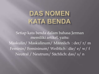 Setiap kata benda dalam bahasa Jerman
           memiliki artikel, yaitu:
Maskulin/ Maskulinum/ Männlich : der/ r/ m
Feminin/ Femininum/ Weiblich : die/ e/ w/ f
   Neutral / Neutrum/ Sächlich: das/ s/ n
 