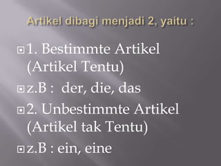  1. Bestimmte Artikel
  (Artikel Tentu)
 z.B : der, die, das

 2. Unbestimmte Artikel
  (Artikel tak Tentu)
 z.B : ein, eine
 